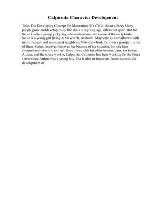 Calpurnia Character Development
Title: The Developing Concept On Maturation Of a Child: Scout s Story Many
people grow and develop many life skills at a young age, others not quite. But for
Scout Finch, a young girl going into adolescence, she is one of the early birds.
Scout is a young girl living in Maycomb, Alabama. Maycomb is a small town with
many pleasant and unpleasant neighbors, Miss Crawford, the town s gossiper, is one
of them. Scout, however, believes her because of the situation, but she later
comprehends that it is not real. Scout lives with her older brother, Jem, her father,
Atticus, and the house worker, Calpurnia. Calpurnia has been working for the Finch
s ever since Atticus was a young boy. She is also an important factor towards the
development of
 