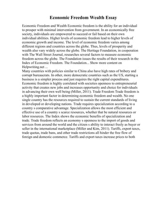 Economic Freedom Wealth Essay
Economic Freedom and Wealth Economic freedom is the ability for an individual
to prosper with minimal intervention from government. In an economically free
society, individuals are empowered to succeed or fail based on their own
individual abilities. Higher levels of economic freedom lead to higher levels of
economic growth and income. The level of economic freedom varies among
different regions and countries across the globe. Thus, levels of prosperity and
wealth also vary widely across the globe. The Heritage Foundation, in cooperation
with The Wall Street Journal, researches several factors to measure economic
freedom across the globe. The Foundation issues the results of their research in the
Index of Economic Freedom. The Foundation... Show more content on
Helpwriting.net ...
Many countries with policies similar to China also have high rates of bribery and
corrupt bureaucrats. In other, more democratic countries such as the US, starting a
business is a simpler process and just requires the right capital expenditures.
Economic freedom is highly correlated with societies openness to entrepreneurial
activity that creates new jobs and increases opportunity and choice for individuals
in advancing their own well being (Miller, 2011). Trade Freedom Trade freedom is
a highly important factor in determining economic freedom and wealth. No one
single country has the resources required to sustain the current standards of living
in developed or developing nations. Trade requires specialization according to a
country s comparative advantage. Specialization allows the most efficient and
effective use of a country s scarce resources, whether that be natural resources or
labor resources. The Index shows the economic benefits of specialization and
trade. Trade freedom reflects an economy s openness to the import of goods and
services from around the world and the citizen s ability to interact freely as buyer or
seller in the international marketplace (Miller and Kim, 2011). Tariffs, export taxes,
trade quotas, trade bans, and other trade restrictions all hinder the free flow of
foreign and domestic commerce. Tariffs and export taxes increase prices to both
 