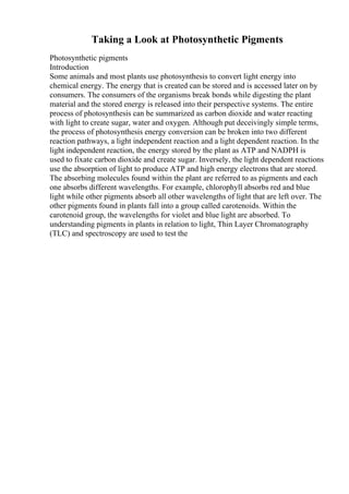 Taking a Look at Photosynthetic Pigments
Photosynthetic pigments
Introduction
Some animals and most plants use photosynthesis to convert light energy into
chemical energy. The energy that is created can be stored and is accessed later on by
consumers. The consumers of the organisms break bonds while digesting the plant
material and the stored energy is released into their perspective systems. The entire
process of photosynthesis can be summarized as carbon dioxide and water reacting
with light to create sugar, water and oxygen. Although put deceivingly simple terms,
the process of photosynthesis energy conversion can be broken into two different
reaction pathways, a light independent reaction and a light dependent reaction. In the
light independent reaction, the energy stored by the plant as ATP and NADPH is
used to fixate carbon dioxide and create sugar. Inversely, the light dependent reactions
use the absorption of light to produce ATP and high energy electrons that are stored.
The absorbing molecules found within the plant are referred to as pigments and each
one absorbs different wavelengths. For example, chlorophyll absorbs red and blue
light while other pigments absorb all other wavelengths of light that are left over. The
other pigments found in plants fall into a group called carotenoids. Within the
carotenoid group, the wavelengths for violet and blue light are absorbed. To
understanding pigments in plants in relation to light, Thin Layer Chromatography
(TLC) and spectroscopy are used to test the
 