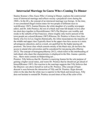 Interracial Marriage In Guess Who s Coming To Dinner
Stanley Kramer s film, Guess Who s Coming to Dinner, explores the controversial
issue of interracial marriage and reflects society s prejudicial views during the
1960 s. In the 60 s, the concept of an interracial marriage was foreign. At the time,
it was considered illegal sixteen states for two people of different races to
wed.(Kramer 1967). Joanna Drayton, the white daughter of a wealthy newspaper
editor, and Dr. John Prentice, the son of a black mail man fall deeply in love after
ten short days together in Hawaii(Kramer 1967).The Drayton s are wealthy and
reside in the suburbs of San Francisco, where roughly only twelve percent of the
town people are colored (Kramer 1967).Whereas, Dr. Prentice is from a low class
family who live in Los Angeles.Statistically, the white racecomposes the majority of
the middle and upper class.Typically those in the upper class have access to a more
advantageous education, and as a result, are qualified for the higher paying job
positions. The lower class which consists mostly of the black race, do not have the
access to attend elite universities and be considered for top paying jobs.(Murray
2012). The concept of homogamy(Murray 2012), which refers to the interbreeding of
individuals who share like characteristics is displayed in the film. Joanna s parents,
two... Show more content on Helpwriting.net ...
Prentice. Tilly believes that Dr. Prentice is marrying Joanna for the sole purpose of
gaining a higher social status, and warns Dr. Prentice that he should not get ahead of
himself(Kramer 1967). Her reaction to the marriage suggests that Tilly believes that
the Drayton s are above herself as well as Dr. Prentice. )The concept of hypo
descent is seen between the interaction of Tilly and Dr. Prentice. Hypo descent
refers to the idea that the white race is superior to the black and mixed races. Tilly
does not hesitate to remind Dr. Prentice several times of the of the color of his
 