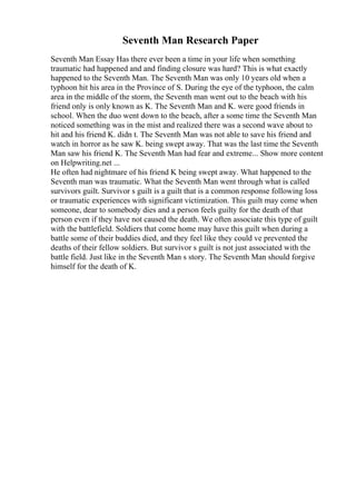 Seventh Man Research Paper
Seventh Man Essay Has there ever been a time in your life when something
traumatic had happened and and finding closure was hard? This is what exactly
happened to the Seventh Man. The Seventh Man was only 10 years old when a
typhoon hit his area in the Province of S. During the eye of the typhoon, the calm
area in the middle of the storm, the Seventh man went out to the beach with his
friend only is only known as K. The Seventh Man and K. were good friends in
school. When the duo went down to the beach, after a some time the Seventh Man
noticed something was in the mist and realized there was a second wave about to
hit and his friend K. didn t. The Seventh Man was not able to save his friend and
watch in horror as he saw K. being swept away. That was the last time the Seventh
Man saw his friend K. The Seventh Man had fear and extreme... Show more content
on Helpwriting.net ...
He often had nightmare of his friend K being swept away. What happened to the
Seventh man was traumatic. What the Seventh Man went through what is called
survivors guilt. Survivor s guilt is a guilt that is a common response following loss
or traumatic experiences with significant victimization. This guilt may come when
someone, dear to somebody dies and a person feels guilty for the death of that
person even if they have not caused the death. We often associate this type of guilt
with the battlefield. Soldiers that come home may have this guilt when during a
battle some of their buddies died, and they feel like they could ve prevented the
deaths of their fellow soldiers. But survivor s guilt is not just associated with the
battle field. Just like in the Seventh Man s story. The Seventh Man should forgive
himself for the death of K.
 