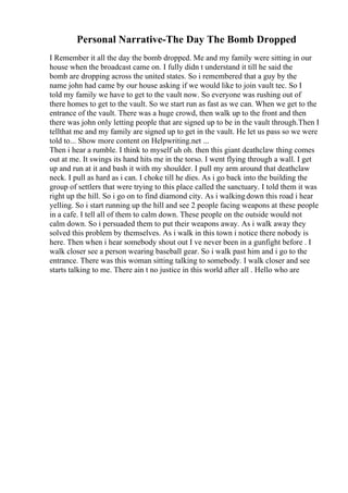 Personal Narrative-The Day The Bomb Dropped
I Remember it all the day the bomb dropped. Me and my family were sitting in our
house when the broadcast came on. I fully didn t understand it till he said the
bomb are dropping across the united states. So i remembered that a guy by the
name john had came by our house asking if we would like to join vault tec. So I
told my family we have to get to the vault now. So everyone was rushing out of
there homes to get to the vault. So we start run as fast as we can. When we get to the
entrance of the vault. There was a huge crowd, then walk up to the front and then
there was john only letting people that are signed up to be in the vault through.Then I
tellthat me and my family are signed up to get in the vault. He let us pass so we were
told to... Show more content on Helpwriting.net ...
Then i hear a rumble. I think to myself uh oh. then this giant deathclaw thing comes
out at me. It swings its hand hits me in the torso. I went flying through a wall. I get
up and run at it and bash it with my shoulder. I pull my arm around that deathclaw
neck. I pull as hard as i can. I choke till he dies. As i go back into the building the
group of settlers that were trying to this place called the sanctuary. I told them it was
right up the hill. So i go on to find diamond city. As i walkingdown this road i hear
yelling. So i start running up the hill and see 2 people facing weapons at these people
in a cafe. I tell all of them to calm down. These people on the outside would not
calm down. So i persuaded them to put their weapons away. As i walk away they
solved this problem by themselves. As i walk in this town i notice there nobody is
here. Then when i hear somebody shout out I ve never been in a gunfight before . I
walk closer see a person wearing baseball gear. So i walk past him and i go to the
entrance. There was this woman sitting talking to somebody. I walk closer and see
starts talking to me. There ain t no justice in this world after all . Hello who are
 