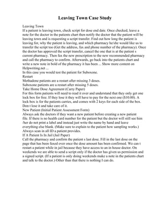 Leaving Town Case Study
Leaving Town
If a patient is leaving town, check script for dose end date. Once checked, leave a
note for the doctor in the patients chart then notify the doctor that the patient will be
leaving town and is requesting a script transfer. Find out how long the patient is
leaving for, why the patient is leaving, and which pharmacy he/she would like us to
transfer the script too (Get the address, fax and phone number of the pharmacy). Once
the doctor has approved the script transfer, cancel the one that is at the patient s
current pharmacy. Then fax the new prescription to the new recommended pharmacy
and call the pharmacy to confirm. Afterwards, go back into the patients chart and
write a new note in bold of the pharmacy it has been ... Show more content on
Helpwriting.net ...
In this case you would test the patient for Suboxone.
Restart
Methadone patients are a restart after missing 3 doses.
Suboxone patients are a restart after missing 5 doses.
Take Home Dose Agreement (Carry Paper)
For this form patients will need to read it over and understand that they only get one
lock box for free. If they lose it they will have to pay for the next one ($10.00). A
lock box is for the patients carries, and comes with 2 keys for each side of the box.
Don t lose it and take care of it.
New Patient (Initial Patient Assessment Form)
Always ask the doctors if they want a new patient before creating a new patient
file. If there is no health card number for the patient but the doctor will still see him
/her do not print a label and instead just write the name by hand and leave
everything else blank. (Make sure to explain to the patient how sampling works.)
Always scan in all ID a patient provides.
If A Patient Is In Jail (Jail Paper)
Call the pharmacy and confirm the patient s last dose. Fill in the last dose on the
page that has been faxed over once the dose amount has been confirmed. We can t
restart a patient while in jail because they have access to an in house doctor. On
weekends we are able to send a script only if the doctor has given us permission and
a signed script. (If a patient is only doing weekends make a note in the patients chart
and talk to the doctor.) Other than that there is nothing I can do.
 