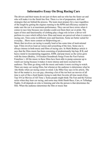 Informative Essay On Drag Racing Cars
The drivers and their teams do not just sit there and see who has the faster car and
who will make it to the finish line first. There is a lot of preparation, skill and
strategies that are behind the process. The team must prepare for a race regardless
of the length by getting the engines running to the RPM and efficiency needed to
make sure the car is at maximum performance. They can not have errors when it
comes to race time because one mistake could cost them their car or pride. The
types of tires and functionality of clothing play a huge role in how a driver will
perform in a race which inflicts how films and music are perceived when it comes to
racing cars. Tires come in different sizes and functions. Some are better suited for
everyday... Show more content on Helpwriting.net ...
Music that involves car racing is usually loud or has some time of motivational
type. Films involves loud car noises and screeching of the tires. Some one is
always intense in both music and films of racing cars. In Mark Braboys article it
says that the films music has been consisting of predominantly hip hop, R B, and
heavy metal to incorporating reggaeton, EDM, and pop music as the series grew
with the times (Braboy, 14 Greatest Soundtrack Songs From the Fast Furious
Franchise ). All the music in these films have been able to pump someone up to
watch car racing because it makes it more intense and more excited to the
audience. The films go along with the music and make it more exciting to watch.
There are many car racing films, but whomever the audience is determines what he
/she thinks when car racing comes to mind. Like Mike Guy says in his article, The
fact of the matter is, to a car guy, choosing a list of the ten best car movies of all
time is sort of like a food fanatic trying to rank their favorite all time meals (Guy,
Top 10 Car Movies of All Time ). Some people might think The Fast and the Furious
series when they hear car racing, and some may think Death Race, Cars, or Telladaga
Nights. It all depends on who is listening and who the person is that determines the
film. When the audience determines the film or music that
 