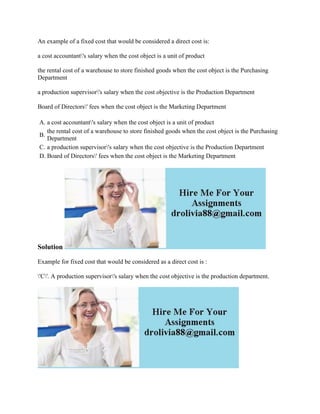 An example of a fixed cost that would be considered a direct cost is:
a cost accountant's salary when the cost object is a unit of product
the rental cost of a warehouse to store finished goods when the cost object is the Purchasing
Department
a production supervisor's salary when the cost objective is the Production Department
Board of Directors' fees when the cost object is the Marketing Department
A. a cost accountant's salary when the cost object is a unit of product
B.
the rental cost of a warehouse to store finished goods when the cost object is the Purchasing
Department
C. a production supervisor's salary when the cost objective is the Production Department
D. Board of Directors' fees when the cost object is the Marketing Department
Solution
Example for fixed cost that would be considered as a direct cost is :
'C'. A production supervisor's salary when the cost objective is the production department.
 