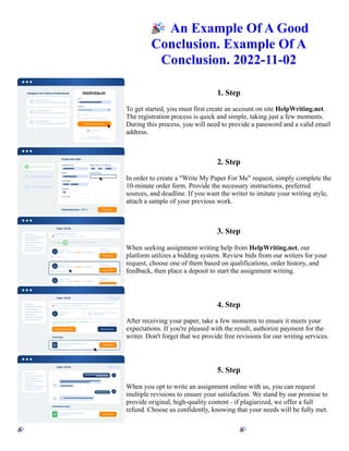 🎉An Example Of A Good
Conclusion. Example Of A
Conclusion. 2022-11-02
1. Step
To get started, you must first create an account on site HelpWriting.net.
The registration process is quick and simple, taking just a few moments.
During this process, you will need to provide a password and a valid email
address.
2. Step
In order to create a "Write My Paper For Me" request, simply complete the
10-minute order form. Provide the necessary instructions, preferred
sources, and deadline. If you want the writer to imitate your writing style,
attach a sample of your previous work.
3. Step
When seeking assignment writing help from HelpWriting.net, our
platform utilizes a bidding system. Review bids from our writers for your
request, choose one of them based on qualifications, order history, and
feedback, then place a deposit to start the assignment writing.
4. Step
After receiving your paper, take a few moments to ensure it meets your
expectations. If you're pleased with the result, authorize payment for the
writer. Don't forget that we provide free revisions for our writing services.
5. Step
When you opt to write an assignment online with us, you can request
multiple revisions to ensure your satisfaction. We stand by our promise to
provide original, high-quality content - if plagiarized, we offer a full
refund. Choose us confidently, knowing that your needs will be fully met.
🎉An Example Of A Good Conclusion. Example Of A Conclusion. 2022-11-02 🎉An Example Of A Good
Conclusion. Example Of A Conclusion. 2022-11-02
 