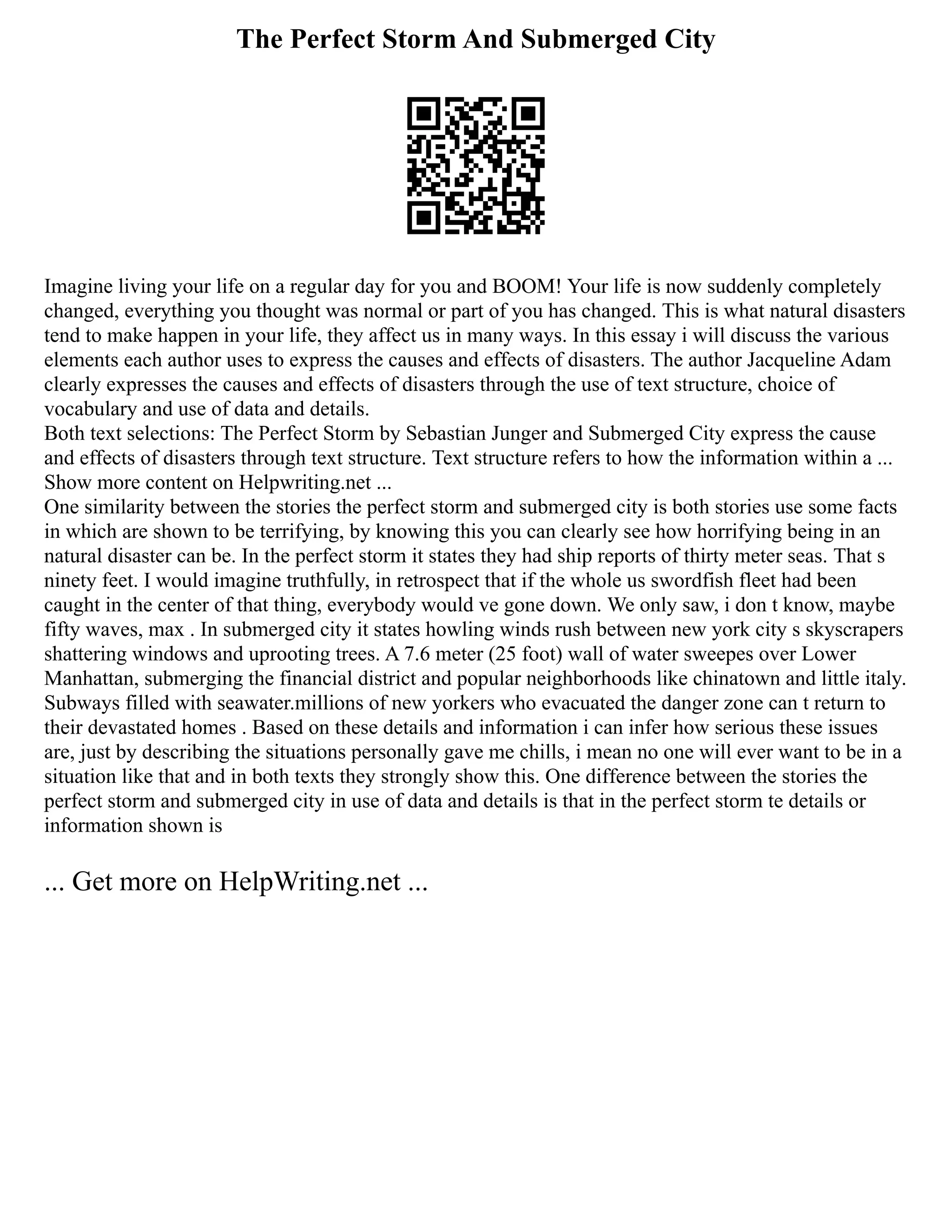 The Perfect Storm And Submerged City
Imagine living your life on a regular day for you and BOOM! Your life is now suddenly completely
changed, everything you thought was normal or part of you has changed. This is what natural disasters
tend to make happen in your life, they affect us in many ways. In this essay i will discuss the various
elements each author uses to express the causes and effects of disasters. The author Jacqueline Adam
clearly expresses the causes and effects of disasters through the use of text structure, choice of
vocabulary and use of data and details.
Both text selections: The Perfect Storm by Sebastian Junger and Submerged City express the cause
and effects of disasters through text structure. Text structure refers to how the information within a ...
Show more content on Helpwriting.net ...
One similarity between the stories the perfect storm and submerged city is both stories use some facts
in which are shown to be terrifying, by knowing this you can clearly see how horrifying being in an
natural disaster can be. In the perfect storm it states they had ship reports of thirty meter seas. That s
ninety feet. I would imagine truthfully, in retrospect that if the whole us swordfish fleet had been
caught in the center of that thing, everybody would ve gone down. We only saw, i don t know, maybe
fifty waves, max . In submerged city it states howling winds rush between new york city s skyscrapers
shattering windows and uprooting trees. A 7.6 meter (25 foot) wall of water sweepes over Lower
Manhattan, submerging the financial district and popular neighborhoods like chinatown and little italy.
Subways filled with seawater.millions of new yorkers who evacuated the danger zone can t return to
their devastated homes . Based on these details and information i can infer how serious these issues
are, just by describing the situations personally gave me chills, i mean no one will ever want to be in a
situation like that and in both texts they strongly show this. One difference between the stories the
perfect storm and submerged city in use of data and details is that in the perfect storm te details or
information shown is
... Get more on HelpWriting.net ...
 