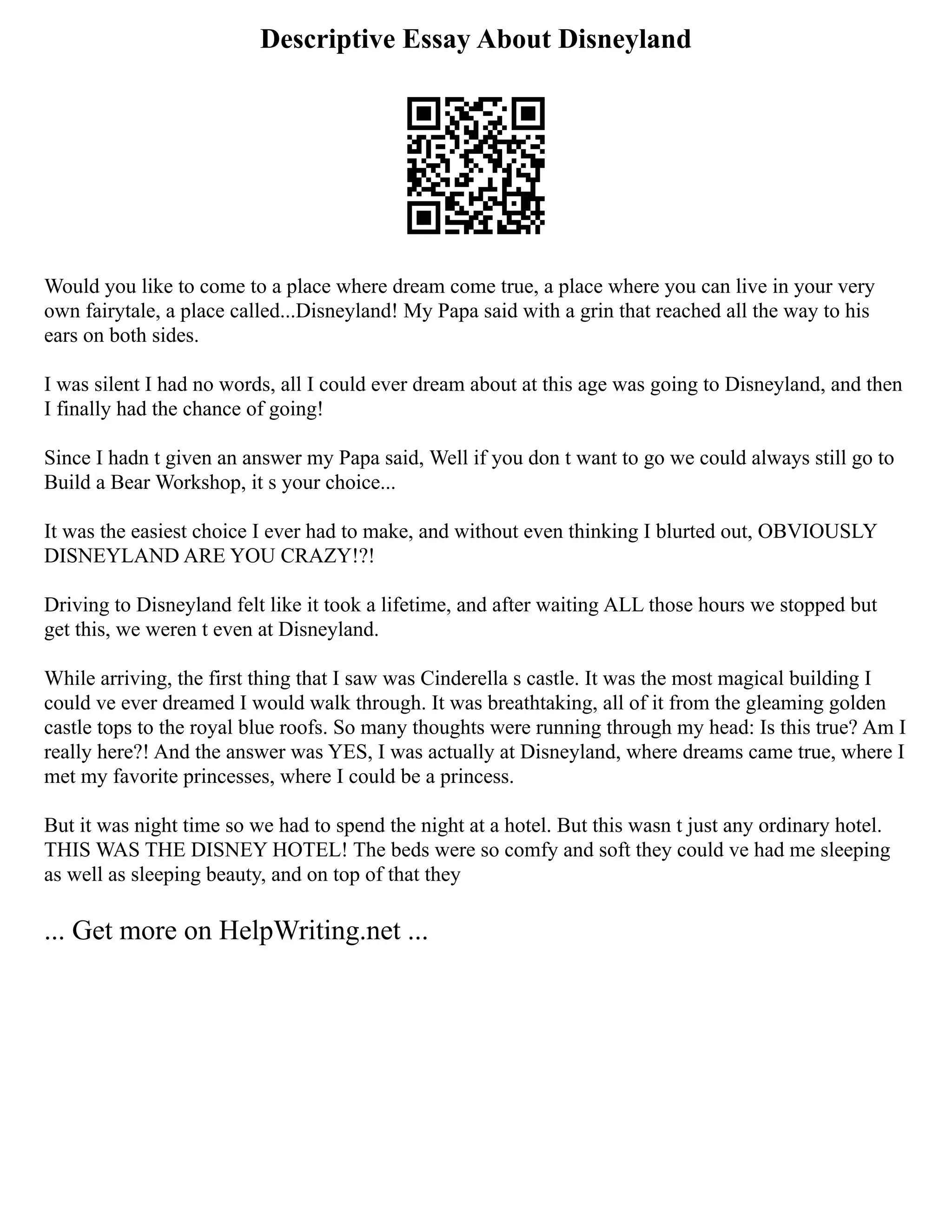 Descriptive Essay About Disneyland
Would you like to come to a place where dream come true, a place where you can live in your very
own fairytale, a place called...Disneyland! My Papa said with a grin that reached all the way to his
ears on both sides.
I was silent I had no words, all I could ever dream about at this age was going to Disneyland, and then
I finally had the chance of going!
Since I hadn t given an answer my Papa said, Well if you don t want to go we could always still go to
Build a Bear Workshop, it s your choice...
It was the easiest choice I ever had to make, and without even thinking I blurted out, OBVIOUSLY
DISNEYLAND ARE YOU CRAZY!?!
Driving to Disneyland felt like it took a lifetime, and after waiting ALL those hours we stopped but
get this, we weren t even at Disneyland.
While arriving, the first thing that I saw was Cinderella s castle. It was the most magical building I
could ve ever dreamed I would walk through. It was breathtaking, all of it from the gleaming golden
castle tops to the royal blue roofs. So many thoughts were running through my head: Is this true? Am I
really here?! And the answer was YES, I was actually at Disneyland, where dreams came true, where I
met my favorite princesses, where I could be a princess.
But it was night time so we had to spend the night at a hotel. But this wasn t just any ordinary hotel.
THIS WAS THE DISNEY HOTEL! The beds were so comfy and soft they could ve had me sleeping
as well as sleeping beauty, and on top of that they
... Get more on HelpWriting.net ...
 