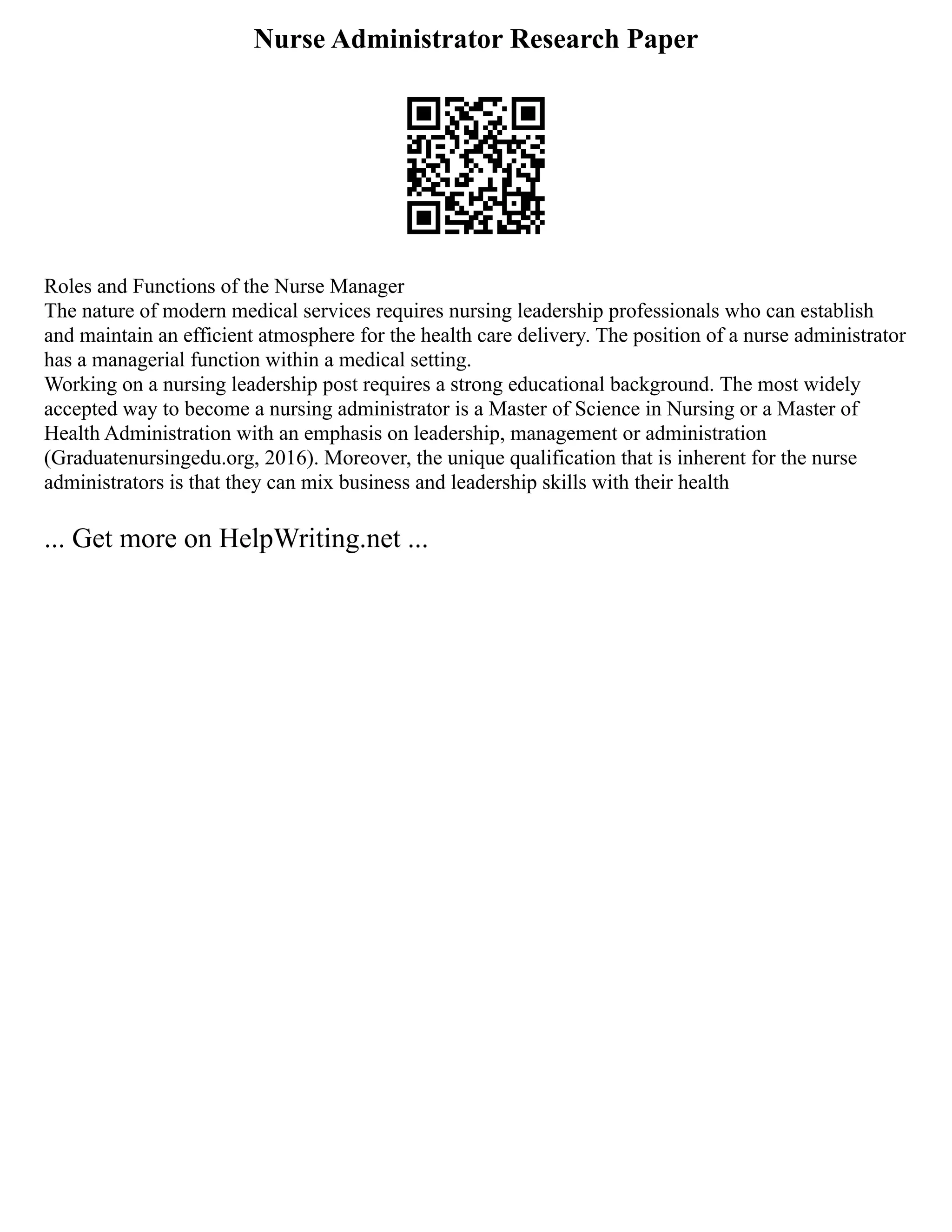Nurse Administrator Research Paper
Roles and Functions of the Nurse Manager
The nature of modern medical services requires nursing leadership professionals who can establish
and maintain an efficient atmosphere for the health care delivery. The position of a nurse administrator
has a managerial function within a medical setting.
Working on a nursing leadership post requires a strong educational background. The most widely
accepted way to become a nursing administrator is a Master of Science in Nursing or a Master of
Health Administration with an emphasis on leadership, management or administration
(Graduatenursingedu.org, 2016). Moreover, the unique qualification that is inherent for the nurse
administrators is that they can mix business and leadership skills with their health
... Get more on HelpWriting.net ...
 