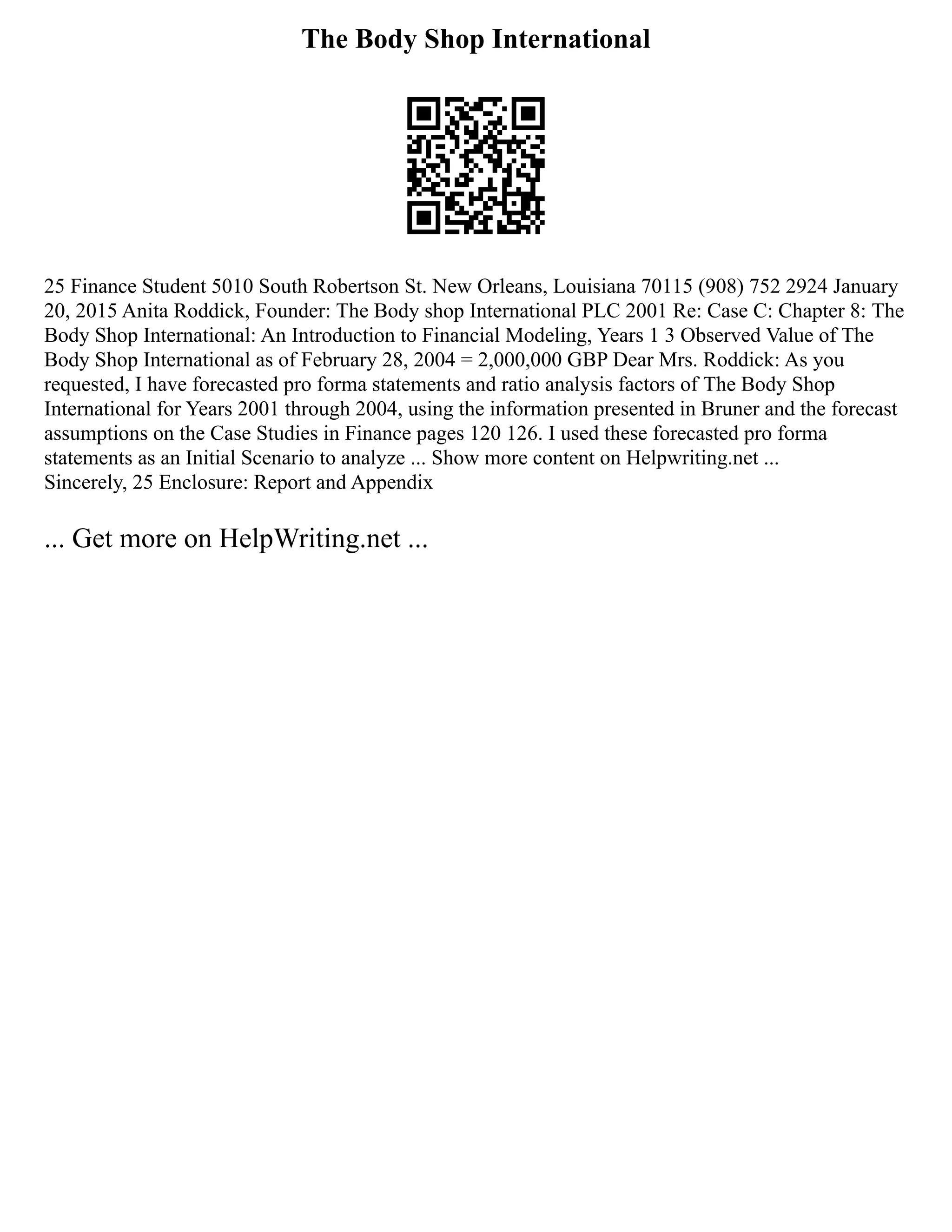 The Body Shop International
25 Finance Student 5010 South Robertson St. New Orleans, Louisiana 70115 (908) 752 2924 January
20, 2015 Anita Roddick, Founder: The Body shop International PLC 2001 Re: Case C: Chapter 8: The
Body Shop International: An Introduction to Financial Modeling, Years 1 3 Observed Value of The
Body Shop International as of February 28, 2004 = 2,000,000 GBP Dear Mrs. Roddick: As you
requested, I have forecasted pro forma statements and ratio analysis factors of The Body Shop
International for Years 2001 through 2004, using the information presented in Bruner and the forecast
assumptions on the Case Studies in Finance pages 120 126. I used these forecasted pro forma
statements as an Initial Scenario to analyze ... Show more content on Helpwriting.net ...
Sincerely, 25 Enclosure: Report and Appendix
... Get more on HelpWriting.net ...
 