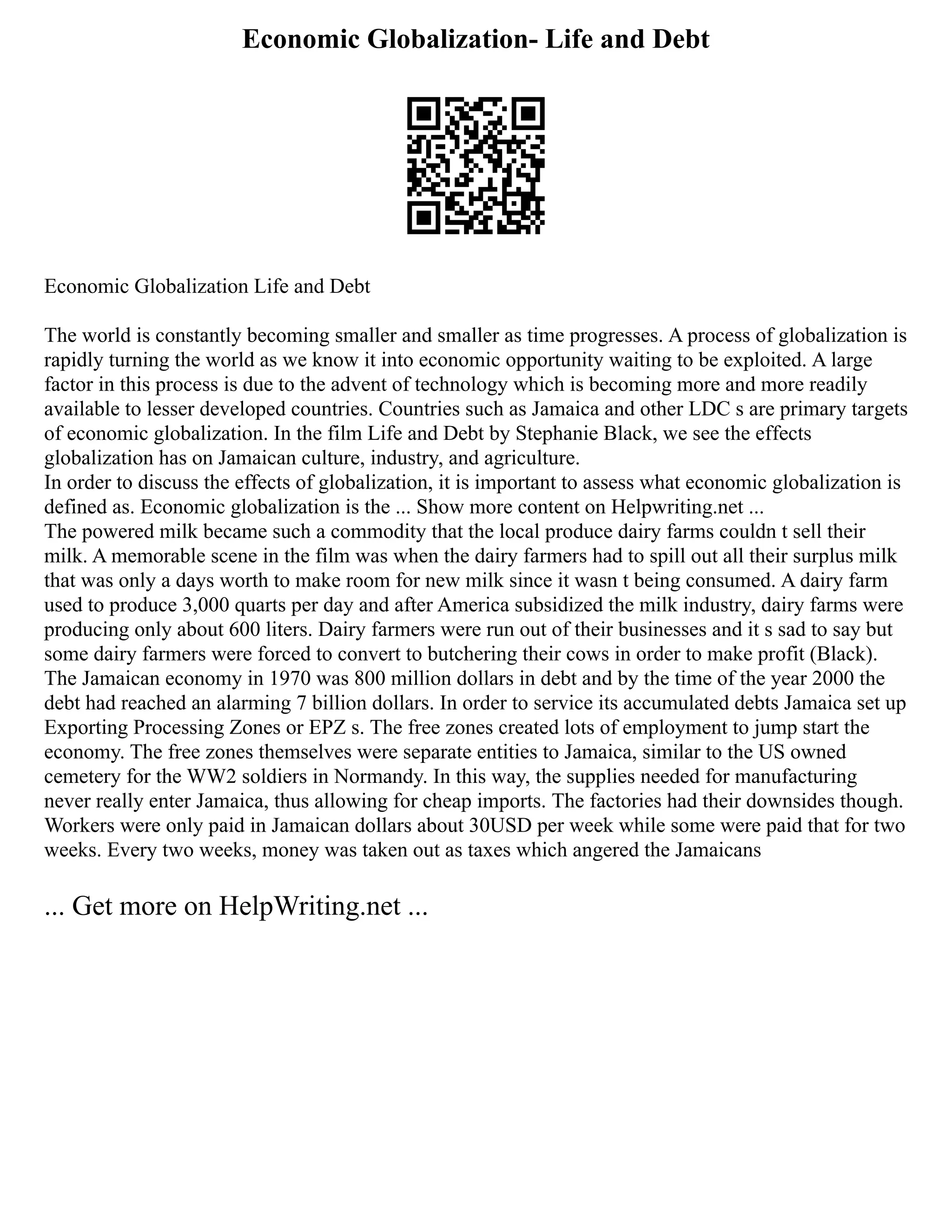 Economic Globalization- Life and Debt
Economic Globalization Life and Debt
The world is constantly becoming smaller and smaller as time progresses. A process of globalization is
rapidly turning the world as we know it into economic opportunity waiting to be exploited. A large
factor in this process is due to the advent of technology which is becoming more and more readily
available to lesser developed countries. Countries such as Jamaica and other LDC s are primary targets
of economic globalization. In the film Life and Debt by Stephanie Black, we see the effects
globalization has on Jamaican culture, industry, and agriculture.
In order to discuss the effects of globalization, it is important to assess what economic globalization is
defined as. Economic globalization is the ... Show more content on Helpwriting.net ...
The powered milk became such a commodity that the local produce dairy farms couldn t sell their
milk. A memorable scene in the film was when the dairy farmers had to spill out all their surplus milk
that was only a days worth to make room for new milk since it wasn t being consumed. A dairy farm
used to produce 3,000 quarts per day and after America subsidized the milk industry, dairy farms were
producing only about 600 liters. Dairy farmers were run out of their businesses and it s sad to say but
some dairy farmers were forced to convert to butchering their cows in order to make profit (Black).
The Jamaican economy in 1970 was 800 million dollars in debt and by the time of the year 2000 the
debt had reached an alarming 7 billion dollars. In order to service its accumulated debts Jamaica set up
Exporting Processing Zones or EPZ s. The free zones created lots of employment to jump start the
economy. The free zones themselves were separate entities to Jamaica, similar to the US owned
cemetery for the WW2 soldiers in Normandy. In this way, the supplies needed for manufacturing
never really enter Jamaica, thus allowing for cheap imports. The factories had their downsides though.
Workers were only paid in Jamaican dollars about 30USD per week while some were paid that for two
weeks. Every two weeks, money was taken out as taxes which angered the Jamaicans
... Get more on HelpWriting.net ...
 