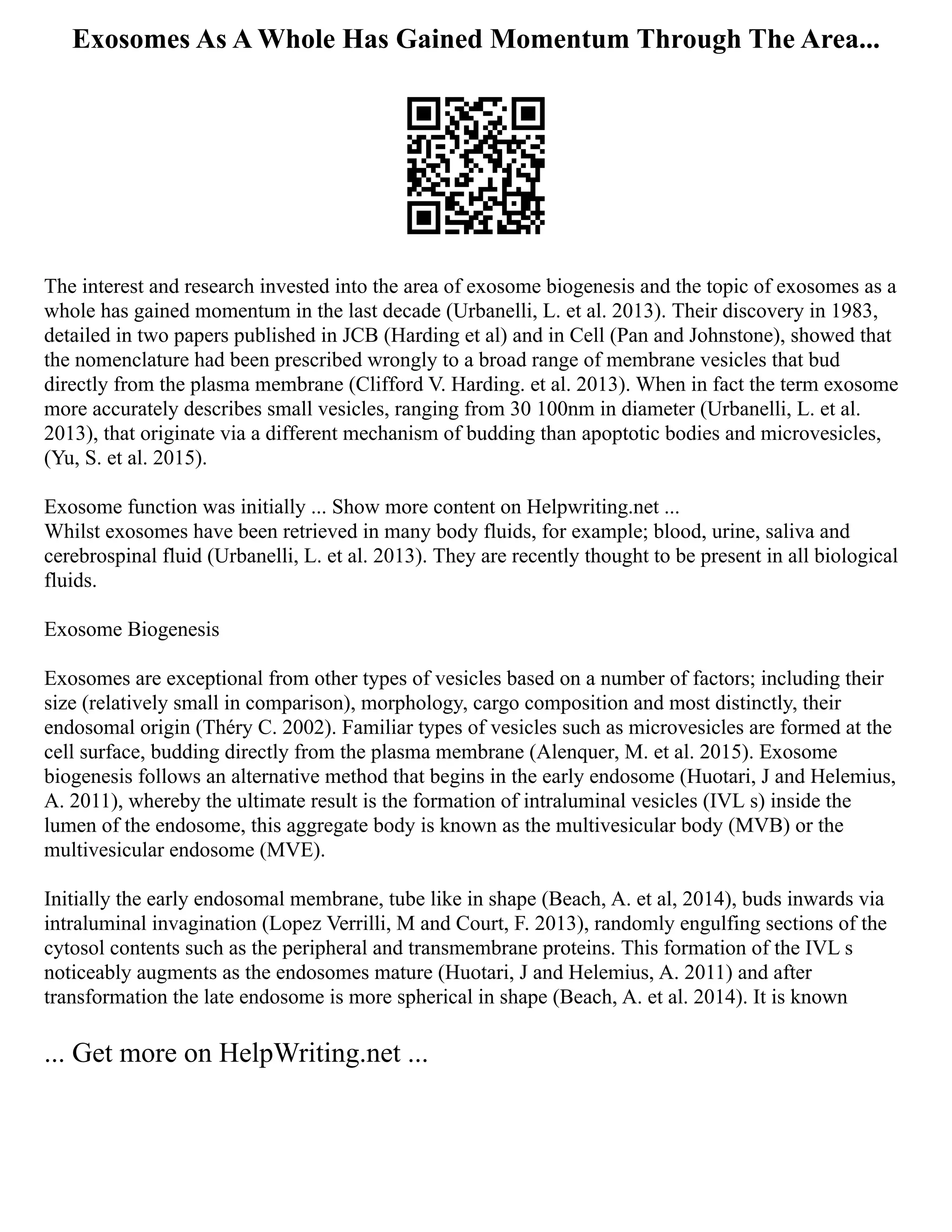 Exosomes As A Whole Has Gained Momentum Through The Area...
The interest and research invested into the area of exosome biogenesis and the topic of exosomes as a
whole has gained momentum in the last decade (Urbanelli, L. et al. 2013). Their discovery in 1983,
detailed in two papers published in JCB (Harding et al) and in Cell (Pan and Johnstone), showed that
the nomenclature had been prescribed wrongly to a broad range of membrane vesicles that bud
directly from the plasma membrane (Clifford V. Harding. et al. 2013). When in fact the term exosome
more accurately describes small vesicles, ranging from 30 100nm in diameter (Urbanelli, L. et al.
2013), that originate via a different mechanism of budding than apoptotic bodies and microvesicles,
(Yu, S. et al. 2015).
Exosome function was initially ... Show more content on Helpwriting.net ...
Whilst exosomes have been retrieved in many body fluids, for example; blood, urine, saliva and
cerebrospinal fluid (Urbanelli, L. et al. 2013). They are recently thought to be present in all biological
fluids.
Exosome Biogenesis
Exosomes are exceptional from other types of vesicles based on a number of factors; including their
size (relatively small in comparison), morphology, cargo composition and most distinctly, their
endosomal origin (Théry C. 2002). Familiar types of vesicles such as microvesicles are formed at the
cell surface, budding directly from the plasma membrane (Alenquer, M. et al. 2015). Exosome
biogenesis follows an alternative method that begins in the early endosome (Huotari, J and Helemius,
A. 2011), whereby the ultimate result is the formation of intraluminal vesicles (IVL s) inside the
lumen of the endosome, this aggregate body is known as the multivesicular body (MVB) or the
multivesicular endosome (MVE).
Initially the early endosomal membrane, tube like in shape (Beach, A. et al, 2014), buds inwards via
intraluminal invagination (Lopez Verrilli, M and Court, F. 2013), randomly engulfing sections of the
cytosol contents such as the peripheral and transmembrane proteins. This formation of the IVL s
noticeably augments as the endosomes mature (Huotari, J and Helemius, A. 2011) and after
transformation the late endosome is more spherical in shape (Beach, A. et al. 2014). It is known
... Get more on HelpWriting.net ...
 