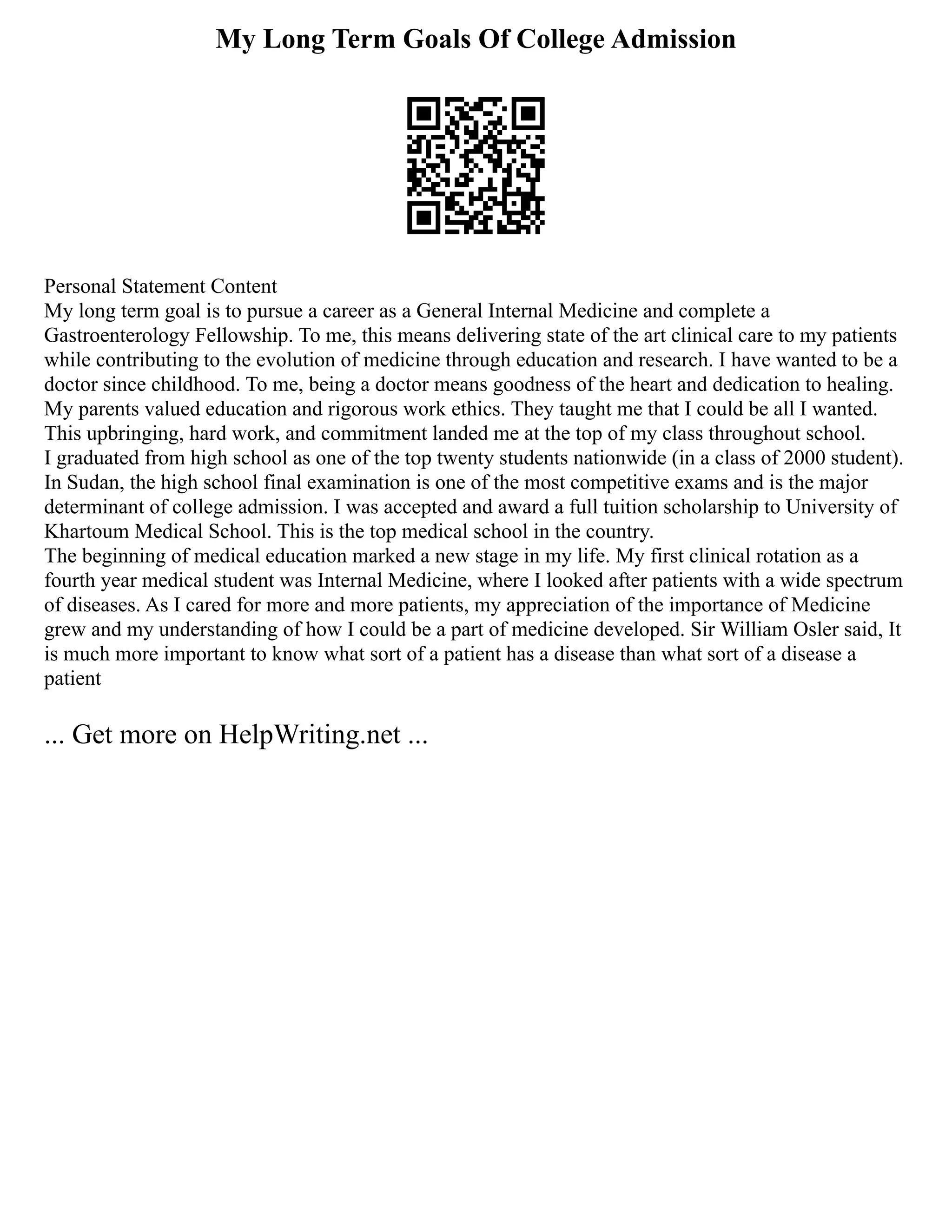 My Long Term Goals Of College Admission
Personal Statement Content
My long term goal is to pursue a career as a General Internal Medicine and complete a
Gastroenterology Fellowship. To me, this means delivering state of the art clinical care to my patients
while contributing to the evolution of medicine through education and research. I have wanted to be a
doctor since childhood. To me, being a doctor means goodness of the heart and dedication to healing.
My parents valued education and rigorous work ethics. They taught me that I could be all I wanted.
This upbringing, hard work, and commitment landed me at the top of my class throughout school.
I graduated from high school as one of the top twenty students nationwide (in a class of 2000 student).
In Sudan, the high school final examination is one of the most competitive exams and is the major
determinant of college admission. I was accepted and award a full tuition scholarship to University of
Khartoum Medical School. This is the top medical school in the country.
The beginning of medical education marked a new stage in my life. My first clinical rotation as a
fourth year medical student was Internal Medicine, where I looked after patients with a wide spectrum
of diseases. As I cared for more and more patients, my appreciation of the importance of Medicine
grew and my understanding of how I could be a part of medicine developed. Sir William Osler said, It
is much more important to know what sort of a patient has a disease than what sort of a disease a
patient
... Get more on HelpWriting.net ...
 