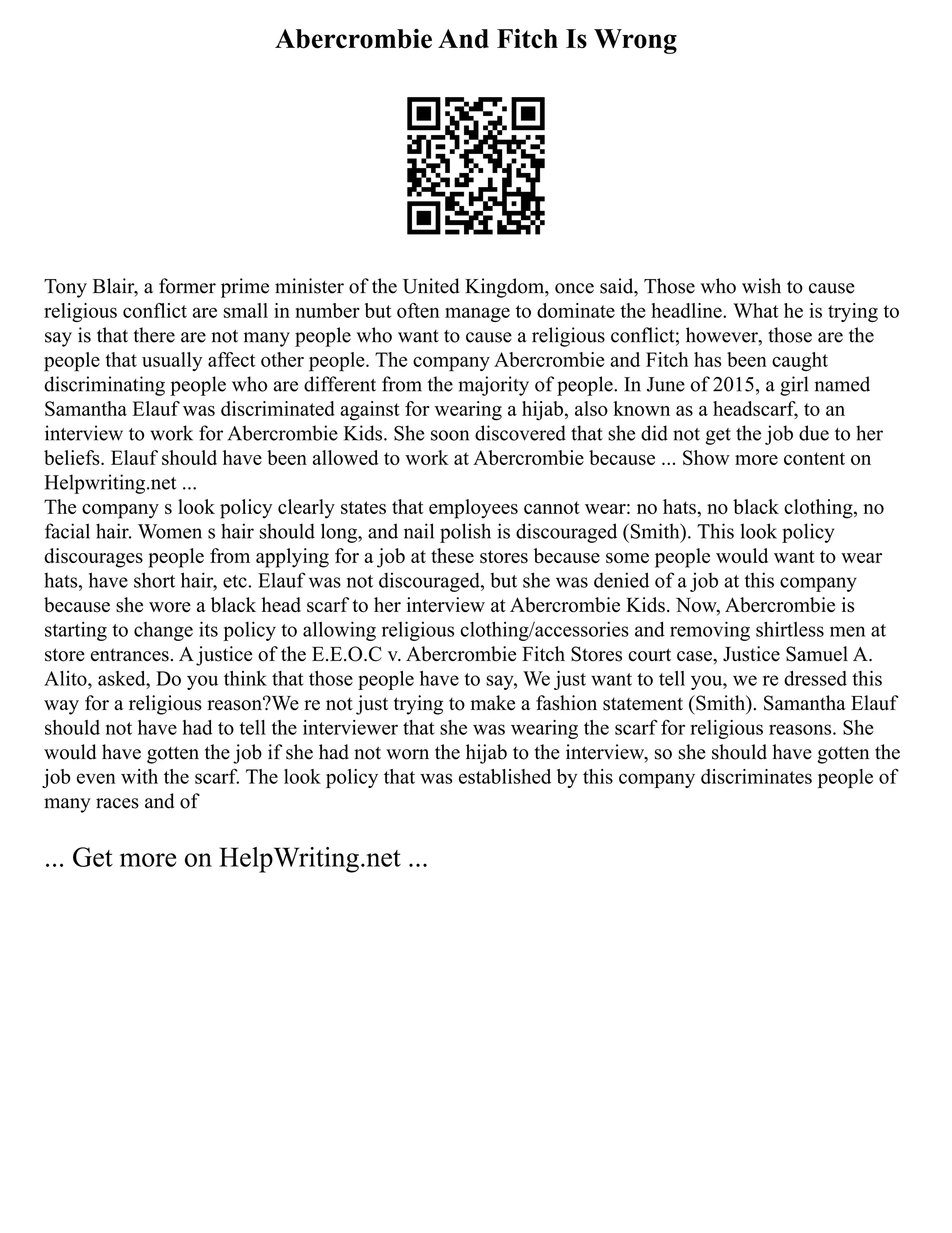 Abercrombie And Fitch Is Wrong
Tony Blair, a former prime minister of the United Kingdom, once said, Those who wish to cause
religious conflict are small in number but often manage to dominate the headline. What he is trying to
say is that there are not many people who want to cause a religious conflict; however, those are the
people that usually affect other people. The company Abercrombie and Fitch has been caught
discriminating people who are different from the majority of people. In June of 2015, a girl named
Samantha Elauf was discriminated against for wearing a hijab, also known as a headscarf, to an
interview to work for Abercrombie Kids. She soon discovered that she did not get the job due to her
beliefs. Elauf should have been allowed to work at Abercrombie because ... Show more content on
Helpwriting.net ...
The company s look policy clearly states that employees cannot wear: no hats, no black clothing, no
facial hair. Women s hair should long, and nail polish is discouraged (Smith). This look policy
discourages people from applying for a job at these stores because some people would want to wear
hats, have short hair, etc. Elauf was not discouraged, but she was denied of a job at this company
because she wore a black head scarf to her interview at Abercrombie Kids. Now, Abercrombie is
starting to change its policy to allowing religious clothing/accessories and removing shirtless men at
store entrances. A justice of the E.E.O.C v. Abercrombie Fitch Stores court case, Justice Samuel A.
Alito, asked, Do you think that those people have to say, We just want to tell you, we re dressed this
way for a religious reason?We re not just trying to make a fashion statement (Smith). Samantha Elauf
should not have had to tell the interviewer that she was wearing the scarf for religious reasons. She
would have gotten the job if she had not worn the hijab to the interview, so she should have gotten the
job even with the scarf. The look policy that was established by this company discriminates people of
many races and of
... Get more on HelpWriting.net ...
 