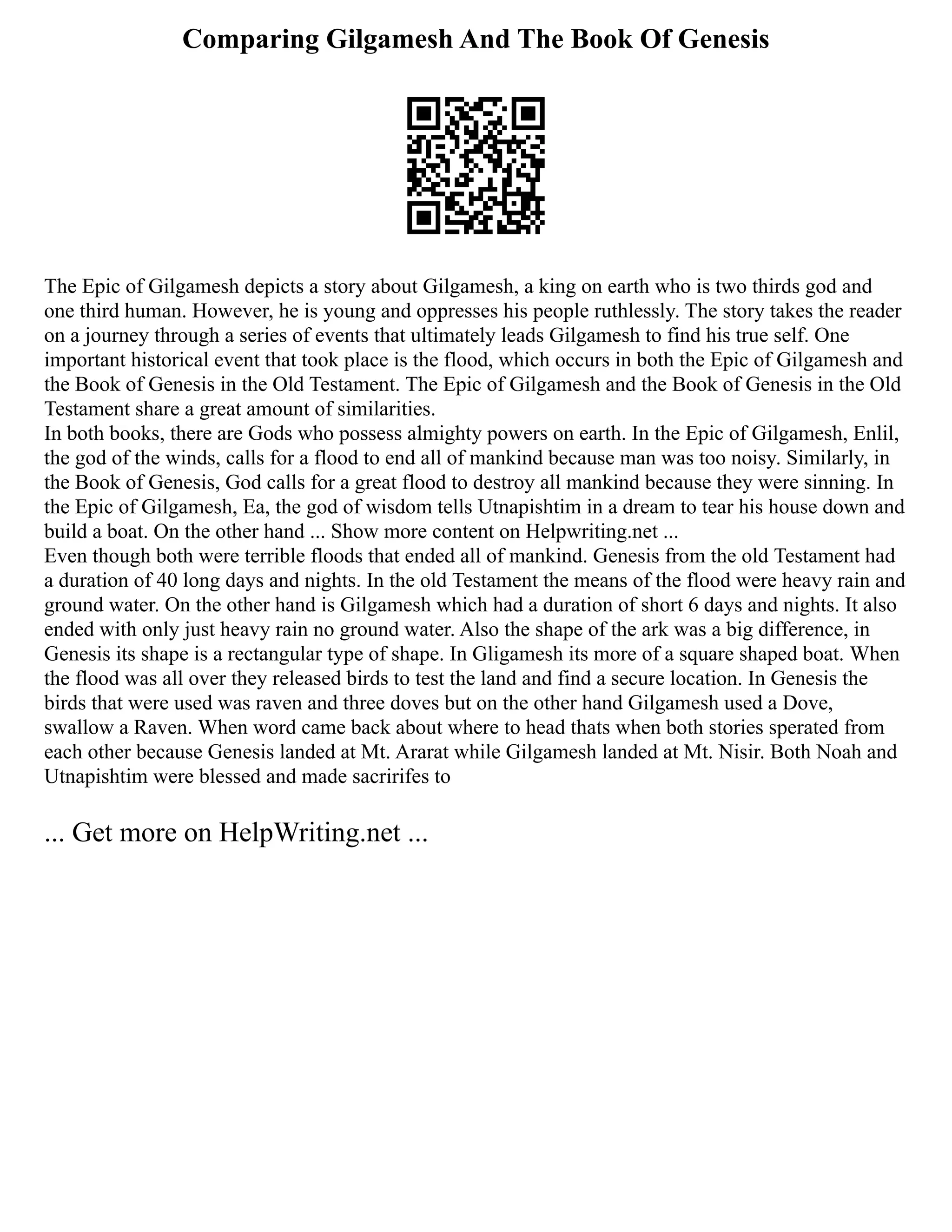 Comparing Gilgamesh And The Book Of Genesis
The Epic of Gilgamesh depicts a story about Gilgamesh, a king on earth who is two thirds god and
one third human. However, he is young and oppresses his people ruthlessly. The story takes the reader
on a journey through a series of events that ultimately leads Gilgamesh to find his true self. One
important historical event that took place is the flood, which occurs in both the Epic of Gilgamesh and
the Book of Genesis in the Old Testament. The Epic of Gilgamesh and the Book of Genesis in the Old
Testament share a great amount of similarities.
In both books, there are Gods who possess almighty powers on earth. In the Epic of Gilgamesh, Enlil,
the god of the winds, calls for a flood to end all of mankind because man was too noisy. Similarly, in
the Book of Genesis, God calls for a great flood to destroy all mankind because they were sinning. In
the Epic of Gilgamesh, Ea, the god of wisdom tells Utnapishtim in a dream to tear his house down and
build a boat. On the other hand ... Show more content on Helpwriting.net ...
Even though both were terrible floods that ended all of mankind. Genesis from the old Testament had
a duration of 40 long days and nights. In the old Testament the means of the flood were heavy rain and
ground water. On the other hand is Gilgamesh which had a duration of short 6 days and nights. It also
ended with only just heavy rain no ground water. Also the shape of the ark was a big difference, in
Genesis its shape is a rectangular type of shape. In Gligamesh its more of a square shaped boat. When
the flood was all over they released birds to test the land and find a secure location. In Genesis the
birds that were used was raven and three doves but on the other hand Gilgamesh used a Dove,
swallow a Raven. When word came back about where to head thats when both stories sperated from
each other because Genesis landed at Mt. Ararat while Gilgamesh landed at Mt. Nisir. Both Noah and
Utnapishtim were blessed and made sacririfes to
... Get more on HelpWriting.net ...
 