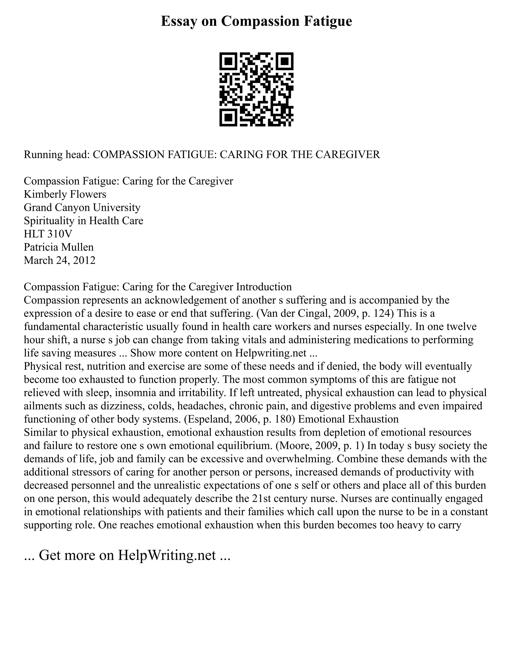 Essay on Compassion Fatigue
Running head: COMPASSION FATIGUE: CARING FOR THE CAREGIVER
Compassion Fatigue: Caring for the Caregiver
Kimberly Flowers
Grand Canyon University
Spirituality in Health Care
HLT 310V
Patricia Mullen
March 24, 2012
Compassion Fatigue: Caring for the Caregiver Introduction
Compassion represents an acknowledgement of another s suffering and is accompanied by the
expression of a desire to ease or end that suffering. (Van der Cingal, 2009, p. 124) This is a
fundamental characteristic usually found in health care workers and nurses especially. In one twelve
hour shift, a nurse s job can change from taking vitals and administering medications to performing
life saving measures ... Show more content on Helpwriting.net ...
Physical rest, nutrition and exercise are some of these needs and if denied, the body will eventually
become too exhausted to function properly. The most common symptoms of this are fatigue not
relieved with sleep, insomnia and irritability. If left untreated, physical exhaustion can lead to physical
ailments such as dizziness, colds, headaches, chronic pain, and digestive problems and even impaired
functioning of other body systems. (Espeland, 2006, p. 180) Emotional Exhaustion
Similar to physical exhaustion, emotional exhaustion results from depletion of emotional resources
and failure to restore one s own emotional equilibrium. (Moore, 2009, p. 1) In today s busy society the
demands of life, job and family can be excessive and overwhelming. Combine these demands with the
additional stressors of caring for another person or persons, increased demands of productivity with
decreased personnel and the unrealistic expectations of one s self or others and place all of this burden
on one person, this would adequately describe the 21st century nurse. Nurses are continually engaged
in emotional relationships with patients and their families which call upon the nurse to be in a constant
supporting role. One reaches emotional exhaustion when this burden becomes too heavy to carry
... Get more on HelpWriting.net ...
 