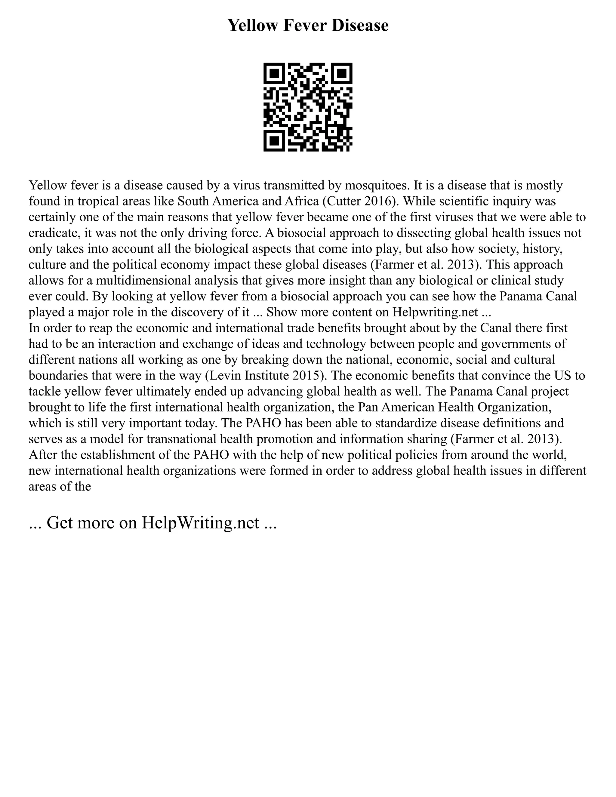 Yellow Fever Disease
Yellow fever is a disease caused by a virus transmitted by mosquitoes. It is a disease that is mostly
found in tropical areas like South America and Africa (Cutter 2016). While scientific inquiry was
certainly one of the main reasons that yellow fever became one of the first viruses that we were able to
eradicate, it was not the only driving force. A biosocial approach to dissecting global health issues not
only takes into account all the biological aspects that come into play, but also how society, history,
culture and the political economy impact these global diseases (Farmer et al. 2013). This approach
allows for a multidimensional analysis that gives more insight than any biological or clinical study
ever could. By looking at yellow fever from a biosocial approach you can see how the Panama Canal
played a major role in the discovery of it ... Show more content on Helpwriting.net ...
In order to reap the economic and international trade benefits brought about by the Canal there first
had to be an interaction and exchange of ideas and technology between people and governments of
different nations all working as one by breaking down the national, economic, social and cultural
boundaries that were in the way (Levin Institute 2015). The economic benefits that convince the US to
tackle yellow fever ultimately ended up advancing global health as well. The Panama Canal project
brought to life the first international health organization, the Pan American Health Organization,
which is still very important today. The PAHO has been able to standardize disease definitions and
serves as a model for transnational health promotion and information sharing (Farmer et al. 2013).
After the establishment of the PAHO with the help of new political policies from around the world,
new international health organizations were formed in order to address global health issues in different
areas of the
... Get more on HelpWriting.net ...
 