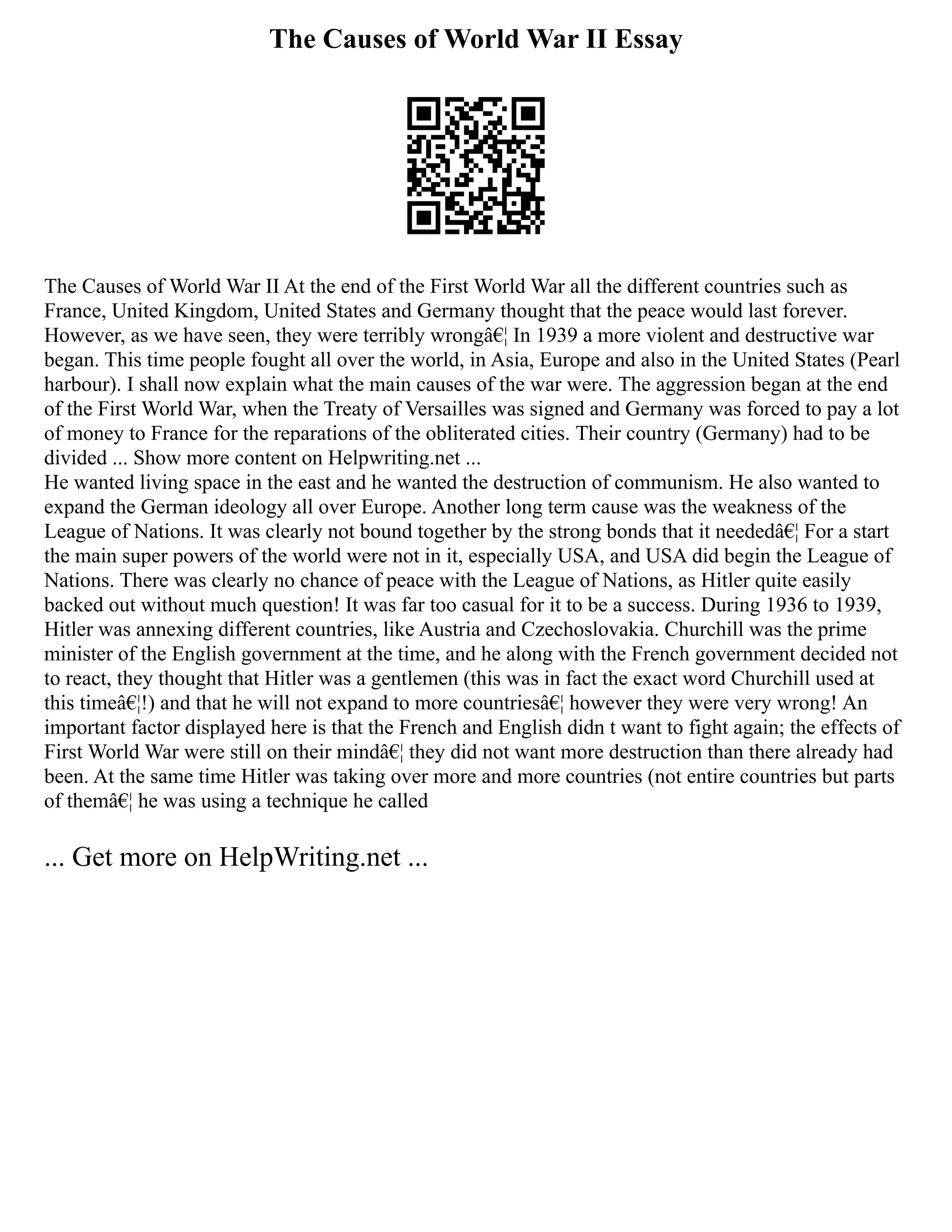 The Causes of World War II Essay
The Causes of World War II At the end of the First World War all the different countries such as
France, United Kingdom, United States and Germany thought that the peace would last forever.
However, as we have seen, they were terribly wrongâ€¦ In 1939 a more violent and destructive war
began. This time people fought all over the world, in Asia, Europe and also in the United States (Pearl
harbour). I shall now explain what the main causes of the war were. The aggression began at the end
of the First World War, when the Treaty of Versailles was signed and Germany was forced to pay a lot
of money to France for the reparations of the obliterated cities. Their country (Germany) had to be
divided ... Show more content on Helpwriting.net ...
He wanted living space in the east and he wanted the destruction of communism. He also wanted to
expand the German ideology all over Europe. Another long term cause was the weakness of the
League of Nations. It was clearly not bound together by the strong bonds that it neededâ€¦ For a start
the main super powers of the world were not in it, especially USA, and USA did begin the League of
Nations. There was clearly no chance of peace with the League of Nations, as Hitler quite easily
backed out without much question! It was far too casual for it to be a success. During 1936 to 1939,
Hitler was annexing different countries, like Austria and Czechoslovakia. Churchill was the prime
minister of the English government at the time, and he along with the French government decided not
to react, they thought that Hitler was a gentlemen (this was in fact the exact word Churchill used at
this timeâ€¦!) and that he will not expand to more countriesâ€¦ however they were very wrong! An
important factor displayed here is that the French and English didn t want to fight again; the effects of
First World War were still on their mindâ€¦ they did not want more destruction than there already had
been. At the same time Hitler was taking over more and more countries (not entire countries but parts
of themâ€¦ he was using a technique he called
... Get more on HelpWriting.net ...
 
