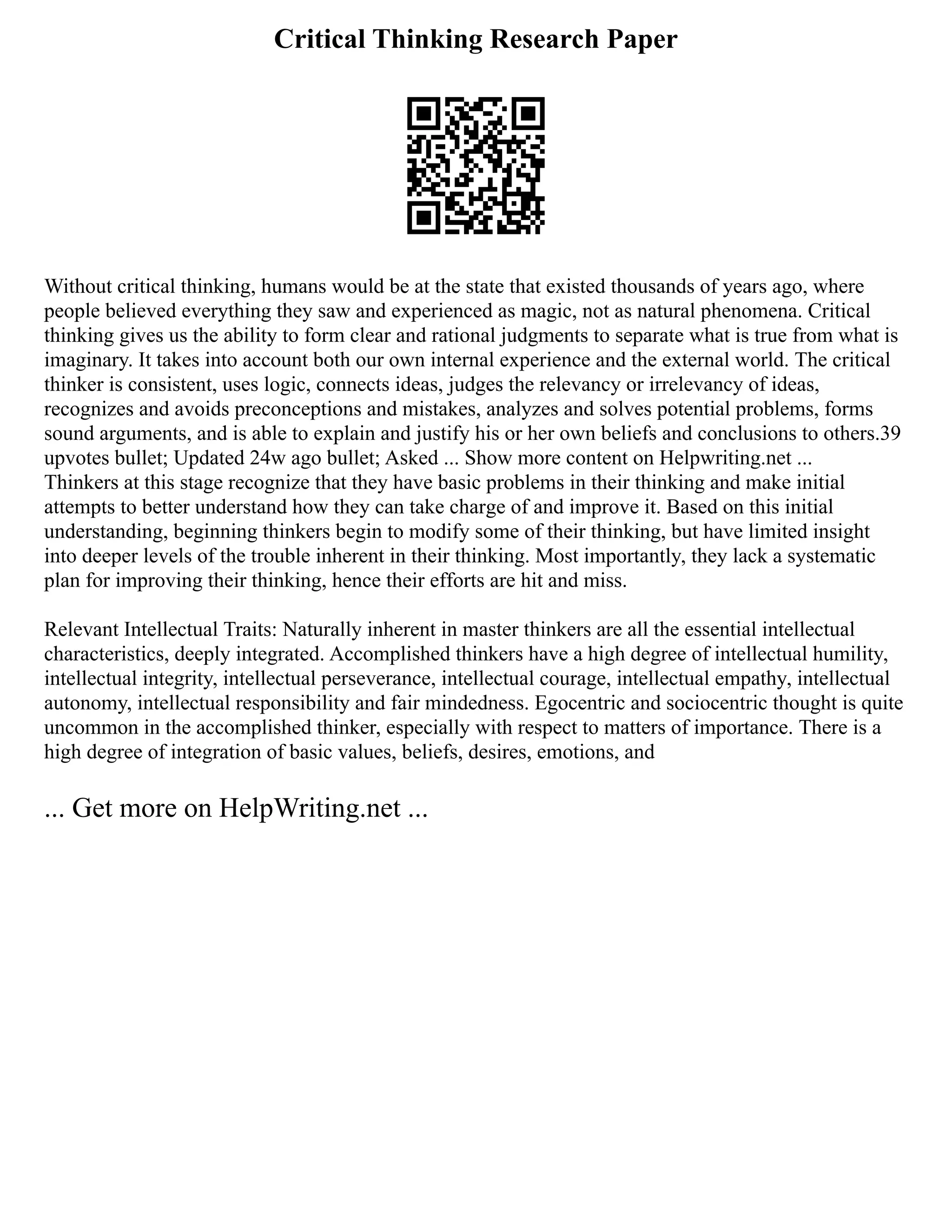 Critical Thinking Research Paper
Without critical thinking, humans would be at the state that existed thousands of years ago, where
people believed everything they saw and experienced as magic, not as natural phenomena. Critical
thinking gives us the ability to form clear and rational judgments to separate what is true from what is
imaginary. It takes into account both our own internal experience and the external world. The critical
thinker is consistent, uses logic, connects ideas, judges the relevancy or irrelevancy of ideas,
recognizes and avoids preconceptions and mistakes, analyzes and solves potential problems, forms
sound arguments, and is able to explain and justify his or her own beliefs and conclusions to others.39
upvotes bullet; Updated 24w ago bullet; Asked ... Show more content on Helpwriting.net ...
Thinkers at this stage recognize that they have basic problems in their thinking and make initial
attempts to better understand how they can take charge of and improve it. Based on this initial
understanding, beginning thinkers begin to modify some of their thinking, but have limited insight
into deeper levels of the trouble inherent in their thinking. Most importantly, they lack a systematic
plan for improving their thinking, hence their efforts are hit and miss.
Relevant Intellectual Traits: Naturally inherent in master thinkers are all the essential intellectual
characteristics, deeply integrated. Accomplished thinkers have a high degree of intellectual humility,
intellectual integrity, intellectual perseverance, intellectual courage, intellectual empathy, intellectual
autonomy, intellectual responsibility and fair mindedness. Egocentric and sociocentric thought is quite
uncommon in the accomplished thinker, especially with respect to matters of importance. There is a
high degree of integration of basic values, beliefs, desires, emotions, and
... Get more on HelpWriting.net ...
 