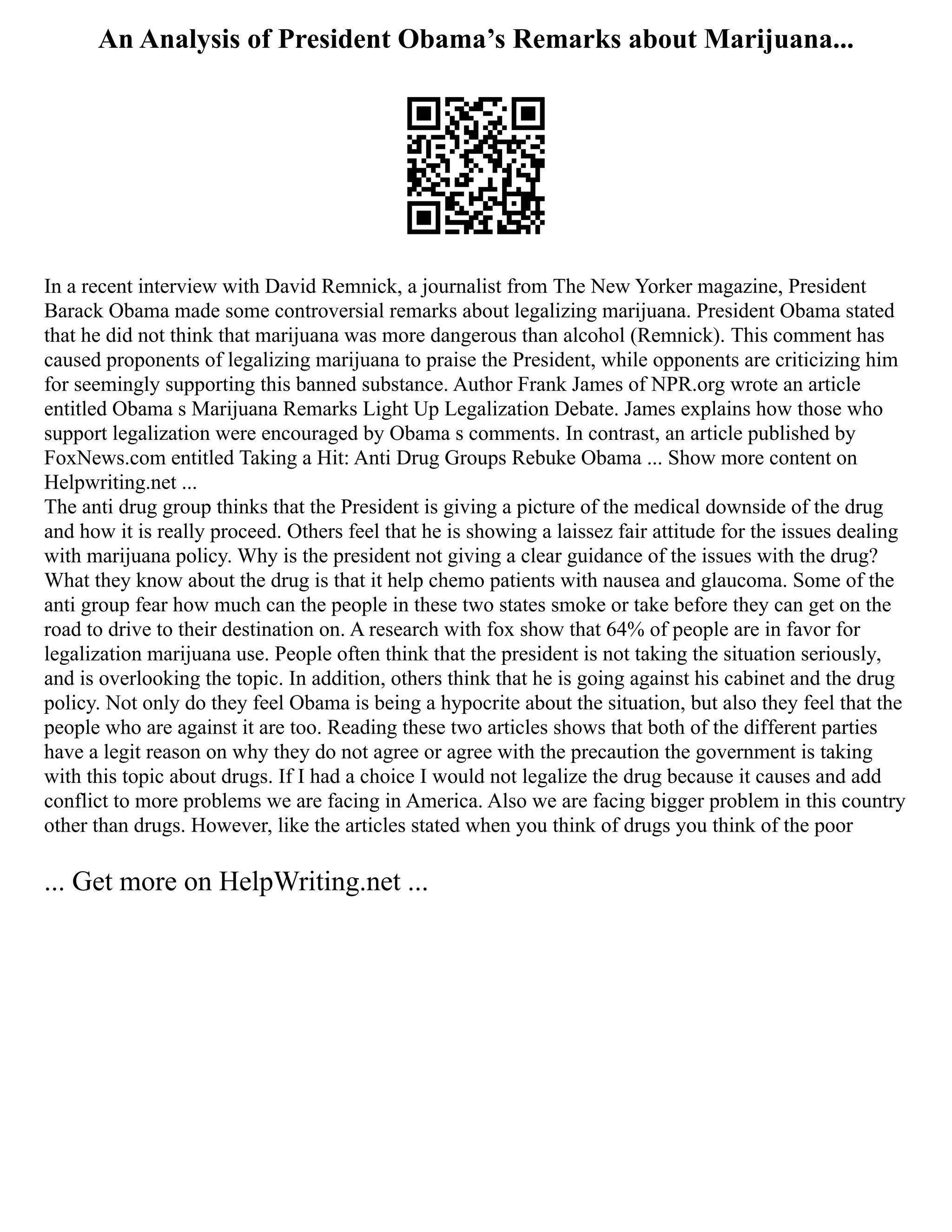 An Analysis of President Obama’s Remarks about Marijuana...
In a recent interview with David Remnick, a journalist from The New Yorker magazine, President
Barack Obama made some controversial remarks about legalizing marijuana. President Obama stated
that he did not think that marijuana was more dangerous than alcohol (Remnick). This comment has
caused proponents of legalizing marijuana to praise the President, while opponents are criticizing him
for seemingly supporting this banned substance. Author Frank James of NPR.org wrote an article
entitled Obama s Marijuana Remarks Light Up Legalization Debate. James explains how those who
support legalization were encouraged by Obama s comments. In contrast, an article published by
FoxNews.com entitled Taking a Hit: Anti Drug Groups Rebuke Obama ... Show more content on
Helpwriting.net ...
The anti drug group thinks that the President is giving a picture of the medical downside of the drug
and how it is really proceed. Others feel that he is showing a laissez fair attitude for the issues dealing
with marijuana policy. Why is the president not giving a clear guidance of the issues with the drug?
What they know about the drug is that it help chemo patients with nausea and glaucoma. Some of the
anti group fear how much can the people in these two states smoke or take before they can get on the
road to drive to their destination on. A research with fox show that 64% of people are in favor for
legalization marijuana use. People often think that the president is not taking the situation seriously,
and is overlooking the topic. In addition, others think that he is going against his cabinet and the drug
policy. Not only do they feel Obama is being a hypocrite about the situation, but also they feel that the
people who are against it are too. Reading these two articles shows that both of the different parties
have a legit reason on why they do not agree or agree with the precaution the government is taking
with this topic about drugs. If I had a choice I would not legalize the drug because it causes and add
conflict to more problems we are facing in America. Also we are facing bigger problem in this country
other than drugs. However, like the articles stated when you think of drugs you think of the poor
... Get more on HelpWriting.net ...
 