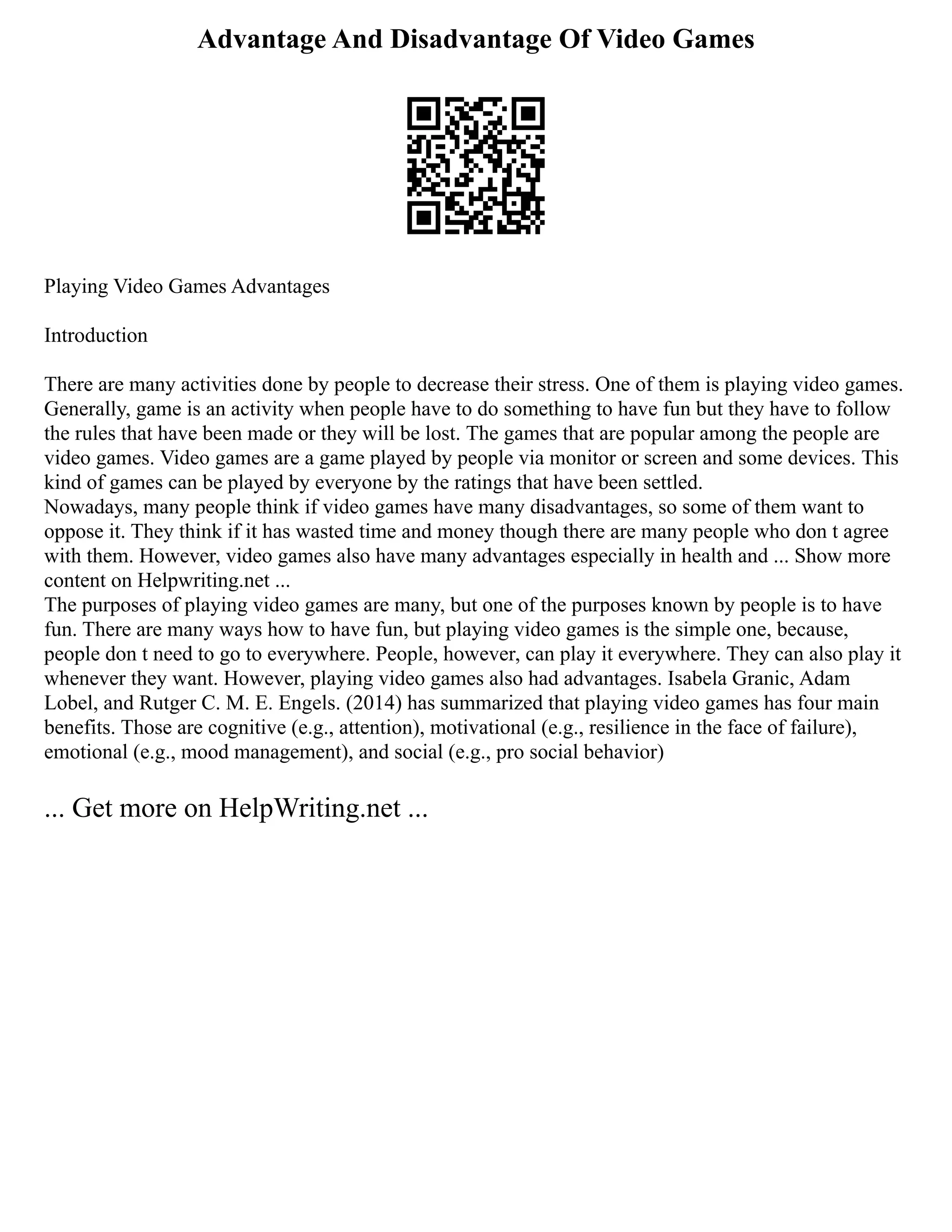 Advantage And Disadvantage Of Video Games
Playing Video Games Advantages
Introduction
There are many activities done by people to decrease their stress. One of them is playing video games.
Generally, game is an activity when people have to do something to have fun but they have to follow
the rules that have been made or they will be lost. The games that are popular among the people are
video games. Video games are a game played by people via monitor or screen and some devices. This
kind of games can be played by everyone by the ratings that have been settled.
Nowadays, many people think if video games have many disadvantages, so some of them want to
oppose it. They think if it has wasted time and money though there are many people who don t agree
with them. However, video games also have many advantages especially in health and ... Show more
content on Helpwriting.net ...
The purposes of playing video games are many, but one of the purposes known by people is to have
fun. There are many ways how to have fun, but playing video games is the simple one, because,
people don t need to go to everywhere. People, however, can play it everywhere. They can also play it
whenever they want. However, playing video games also had advantages. Isabela Granic, Adam
Lobel, and Rutger C. M. E. Engels. (2014) has summarized that playing video games has four main
benefits. Those are cognitive (e.g., attention), motivational (e.g., resilience in the face of failure),
emotional (e.g., mood management), and social (e.g., pro social behavior)
... Get more on HelpWriting.net ...
 