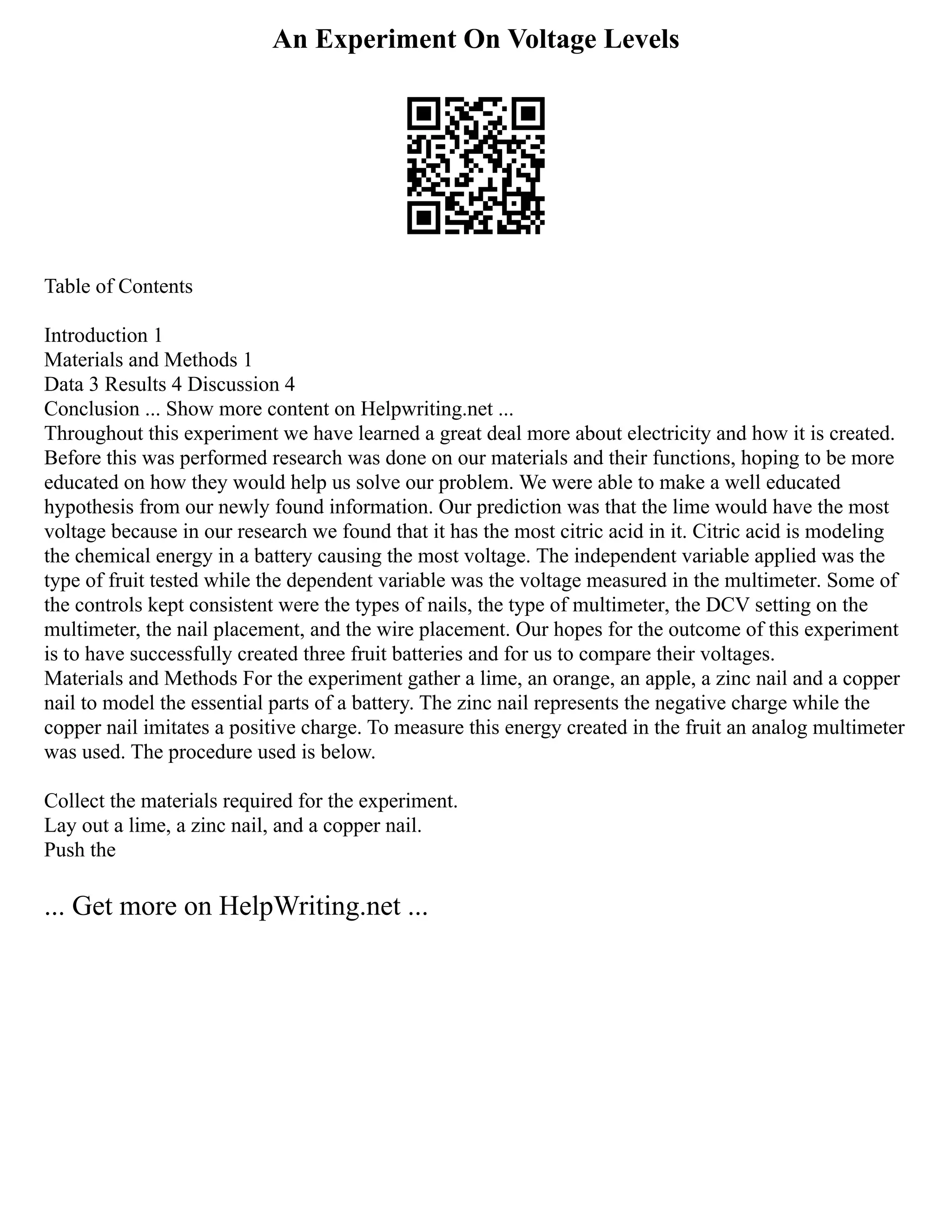 An Experiment On Voltage Levels
Table of Contents
Introduction 1
Materials and Methods 1
Data 3 Results 4 Discussion 4
Conclusion ... Show more content on Helpwriting.net ...
Throughout this experiment we have learned a great deal more about electricity and how it is created.
Before this was performed research was done on our materials and their functions, hoping to be more
educated on how they would help us solve our problem. We were able to make a well educated
hypothesis from our newly found information. Our prediction was that the lime would have the most
voltage because in our research we found that it has the most citric acid in it. Citric acid is modeling
the chemical energy in a battery causing the most voltage. The independent variable applied was the
type of fruit tested while the dependent variable was the voltage measured in the multimeter. Some of
the controls kept consistent were the types of nails, the type of multimeter, the DCV setting on the
multimeter, the nail placement, and the wire placement. Our hopes for the outcome of this experiment
is to have successfully created three fruit batteries and for us to compare their voltages.
Materials and Methods For the experiment gather a lime, an orange, an apple, a zinc nail and a copper
nail to model the essential parts of a battery. The zinc nail represents the negative charge while the
copper nail imitates a positive charge. To measure this energy created in the fruit an analog multimeter
was used. The procedure used is below.
Collect the materials required for the experiment.
Lay out a lime, a zinc nail, and a copper nail.
Push the
... Get more on HelpWriting.net ...
 
