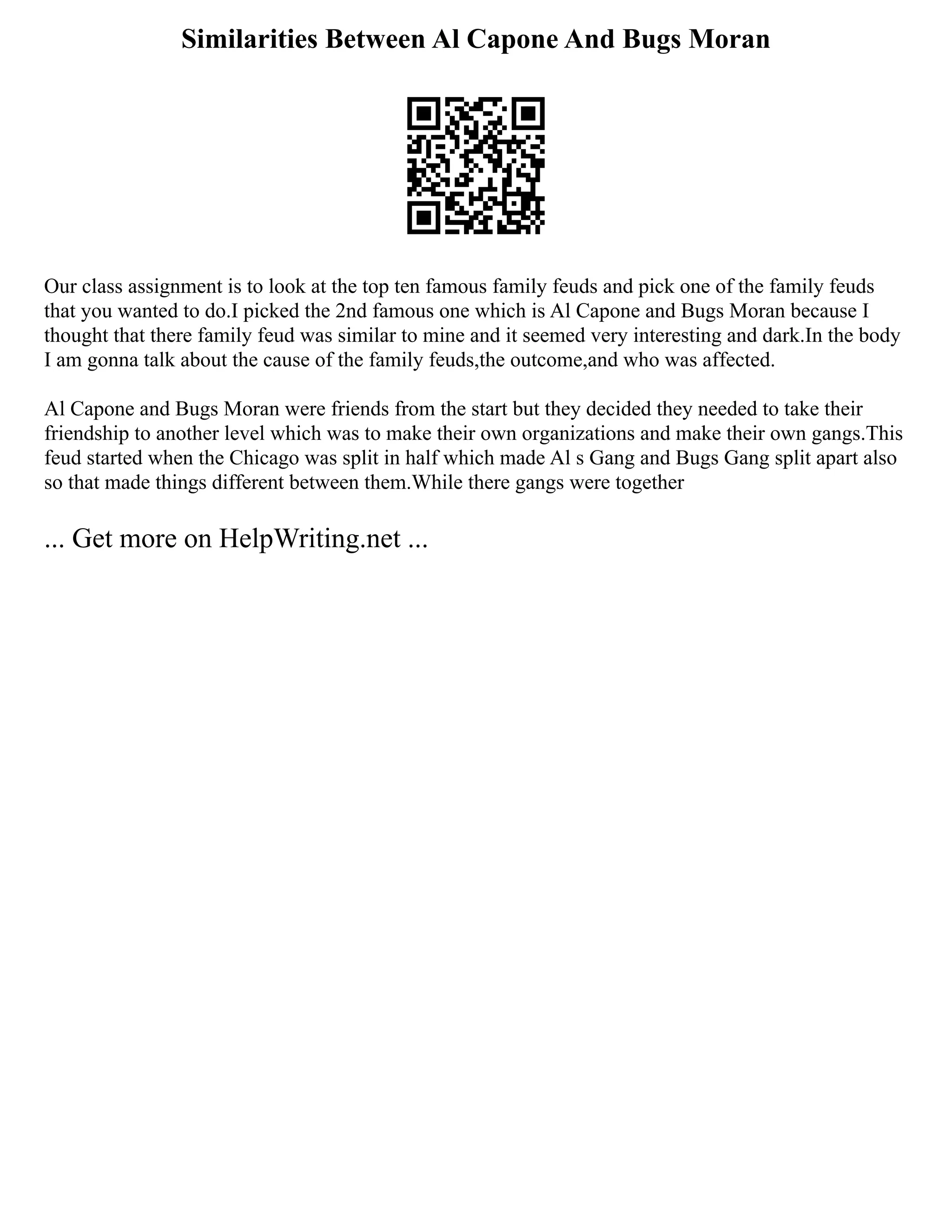 Similarities Between Al Capone And Bugs Moran
Our class assignment is to look at the top ten famous family feuds and pick one of the family feuds
that you wanted to do.I picked the 2nd famous one which is Al Capone and Bugs Moran because I
thought that there family feud was similar to mine and it seemed very interesting and dark.In the body
I am gonna talk about the cause of the family feuds,the outcome,and who was affected.
Al Capone and Bugs Moran were friends from the start but they decided they needed to take their
friendship to another level which was to make their own organizations and make their own gangs.This
feud started when the Chicago was split in half which made Al s Gang and Bugs Gang split apart also
so that made things different between them.While there gangs were together
... Get more on HelpWriting.net ...
 