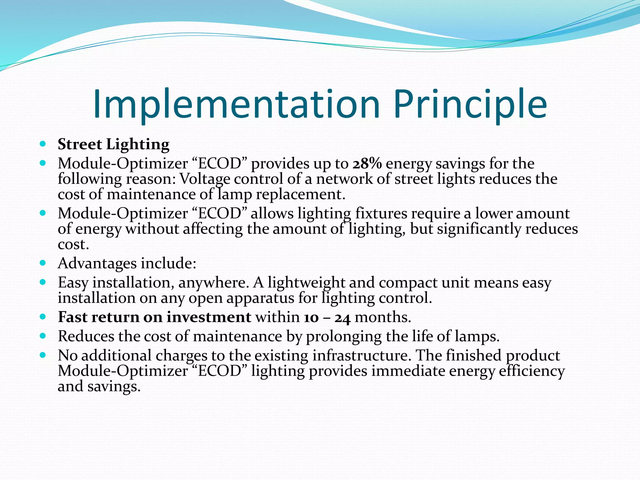 Implementation Principle
 Street Lighting
 Module-Optimizer “ECOD” provides up to 28% energy savings for the
following reason: Voltage control of a network of street lights reduces the
cost of maintenance of lamp replacement.
 Module-Optimizer “ECOD” allows lighting fixtures require a lower amount
of energy without affecting the amount of lighting, but significantly reduces
cost.
 Advantages include:
 Easy installation, anywhere. A lightweight and compact unit means easy
installation on any open apparatus for lighting control.
 Fast return on investment within 10 – 24 months.
 Reduces the cost of maintenance by prolonging the life of lamps.
 No additional charges to the existing infrastructure. The finished product
Module-Optimizer “ECOD” lighting provides immediate energy efficiency
and savings.
 