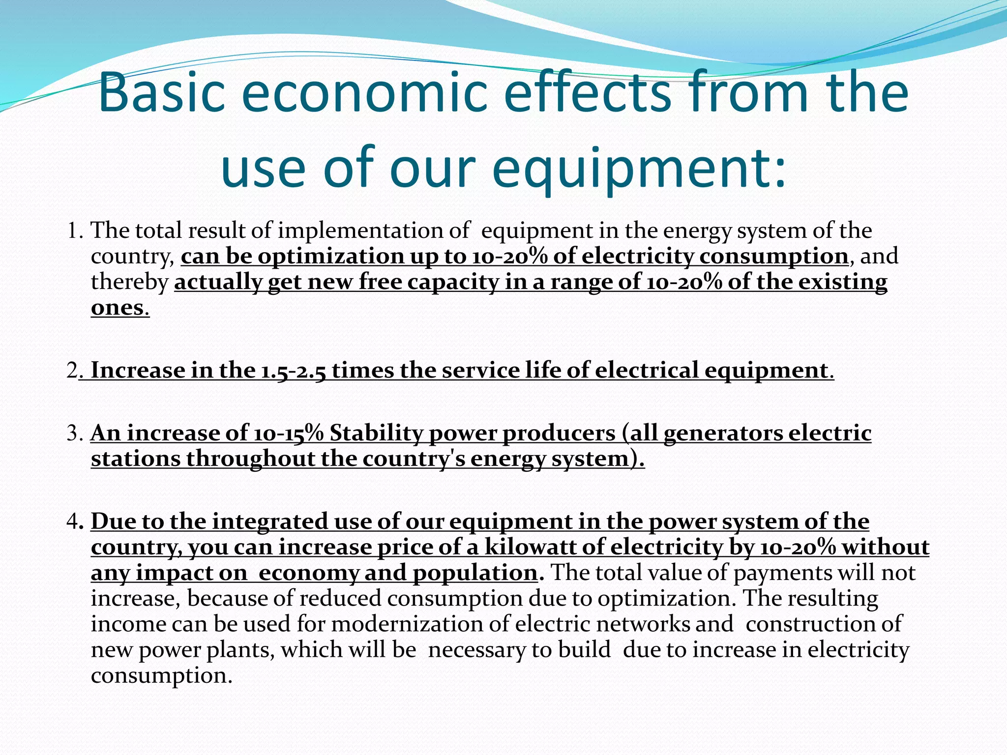 Basic economic effects from the
use of our equipment:
1. The total result of implementation of equipment in the energy system of the
country, can be optimization up to 10-20% of electricity consumption, and
thereby actually get new free capacity in a range of 10-20% of the existing
ones.
2. Increase in the 1.5-2.5 times the service life of electrical equipment.
3. An increase of 10-15% Stability power producers (all generators electric
stations throughout the country's energy system).
4. Due to the integrated use of our equipment in the power system of the
country, you can increase price of a kilowatt of electricity by 10-20% without
any impact on economy and population. The total value of payments will not
increase, because of reduced consumption due to optimization. The resulting
income can be used for modernization of electric networks and construction of
new power plants, which will be necessary to build due to increase in electricity
consumption.
 