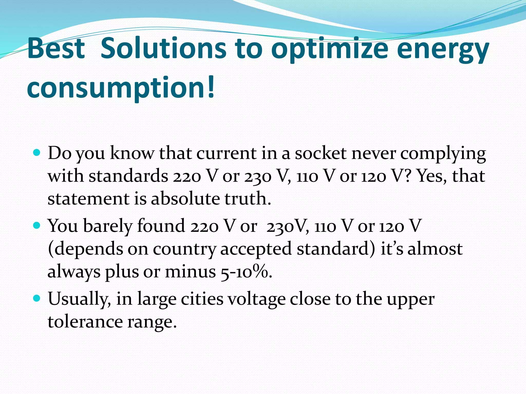 Best Solutions to optimize energy
consumption!
 Do you know that current in a socket never complying
with standards 220 V or 230 V, 110 V or 120 V? Yes, that
statement is absolute truth.
 You barely found 220 V or 230V, 110 V or 120 V
(depends on country accepted standard) it’s almost
always plus or minus 5-10%.
 Usually, in large cities voltage close to the upper
tolerance range.
 