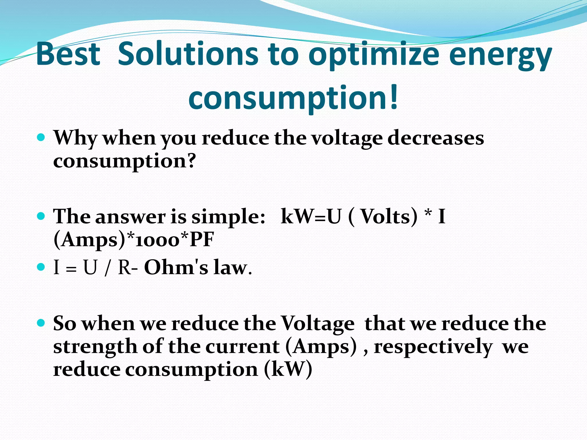 Best Solutions to optimize energy
consumption!
 Why when you reduce the voltage decreases
consumption?
 The answer is simple: kW=U ( Volts) * I
(Amps)*1000*PF
 I = U / R- Ohm's law.
 So when we reduce the Voltage that we reduce the
strength of the current (Amps) , respectively we
reduce consumption (kW)
 