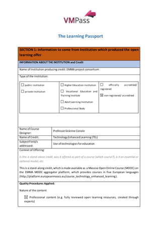 The Learning Passport 
SECTION 1: Information to come from Institution which produced the open 
learning offer 
INFORMATION ABOUT THE INSTITUTION and Credit 
Name of Institution producing credit: EMMA project consortium 
Type of the Institution: 
public institution 
private institution 
Higher Education Institution 
Vocational Education and 
Training Institute 
Adult Learning Institution 
Professional Body 
officially accredited/ 
registered 
non-registered/ accredited 
Name of Course 
Designer: 
Professor Gráinne Conole 
Name of Credit: Technology Enhanced Learning (TEL) 
Subject Field/s 
Use of technologies for education 
addressed: 
Context of Offering: 
Is this a stand-alone credit, was it offered as part of a course (which course?), is it an essential or 
optional model, etc. 
This is a stand-along credit, which is made available as a Massive Open Online Course (MOOC) on 
the EMMA MOOC aggregator platform, which provides courses in five European languages 
(http://platform.europeanmoocs.eu/course_technology_enhanced_learning). 
Quality Procedures Applied: 
Nature of the content 
Professional content (e.g. fully reviewed open learning resources, created through 
experts) 
 