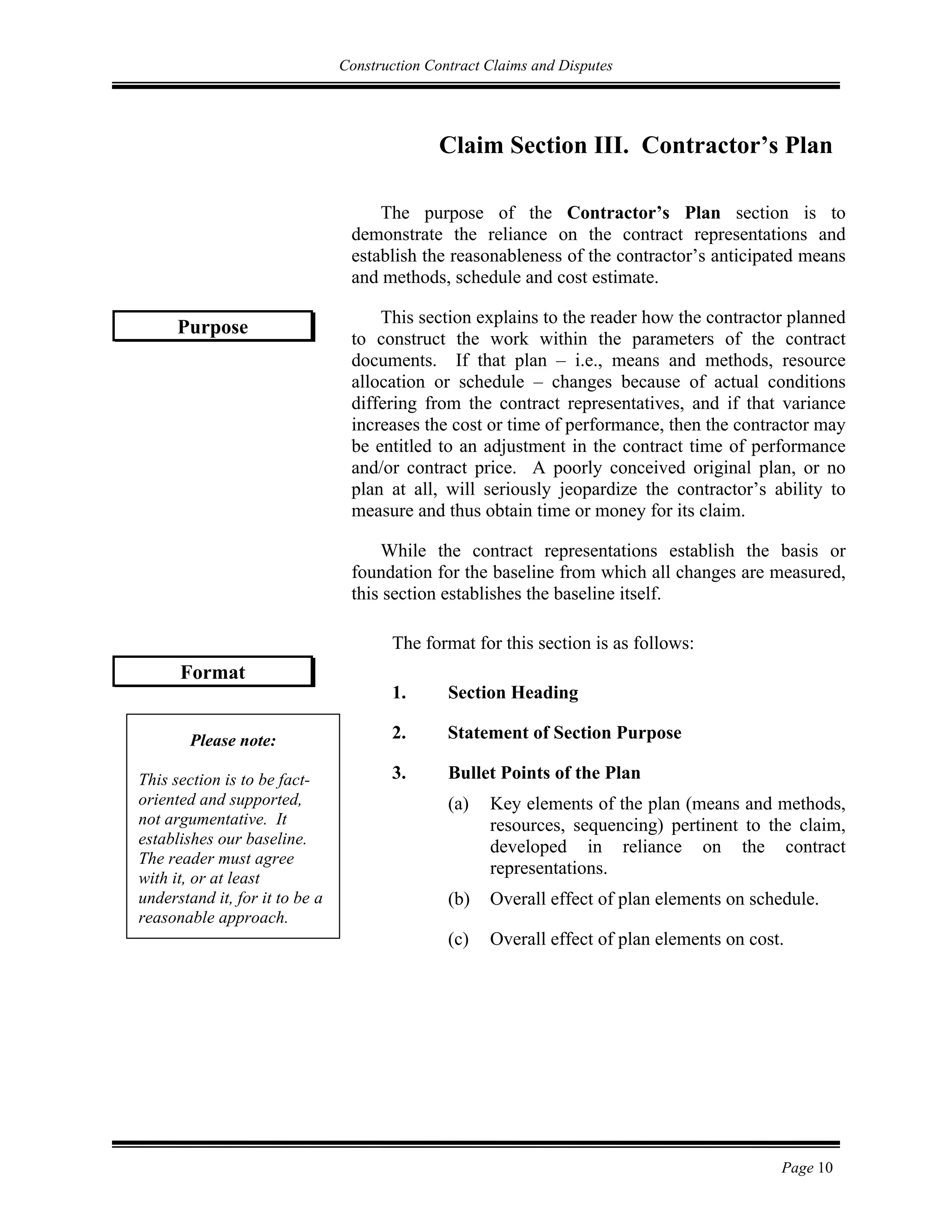 Construction Contract Claims and Disputes
Page 10
Claim Section III. Contractor’s Plan
The purpose of the Contractor’s Plan section is to
demonstrate the reliance on the contract representations and
establish the reasonableness of the contractor’s anticipated means
and methods, schedule and cost estimate.
This section explains to the reader how the contractor planned
to construct the work within the parameters of the contract
documents. If that plan – i.e., means and methods, resource
allocation or schedule – changes because of actual conditions
differing from the contract representatives, and if that variance
increases the cost or time of performance, then the contractor may
be entitled to an adjustment in the contract time of performance
and/or contract price. A poorly conceived original plan, or no
plan at all, will seriously jeopardize the contractor’s ability to
measure and thus obtain time or money for its claim.
While the contract representations establish the basis or
foundation for the baseline from which all changes are measured,
this section establishes the baseline itself.
The format for this section is as follows:
1. Section Heading
2. Statement of Section Purpose
3. Bullet Points of the Plan
(a) Key elements of the plan (means and methods,
resources, sequencing) pertinent to the claim,
developed in reliance on the contract
representations.
(b) Overall effect of plan elements on schedule.
(c) Overall effect of plan elements on cost.
Purpose
Format
Please note:
This section is to be fact-
oriented and supported,
not argumentative. It
establishes our baseline.
The reader must agree
with it, or at least
understand it, for it to be a
reasonable approach.
 