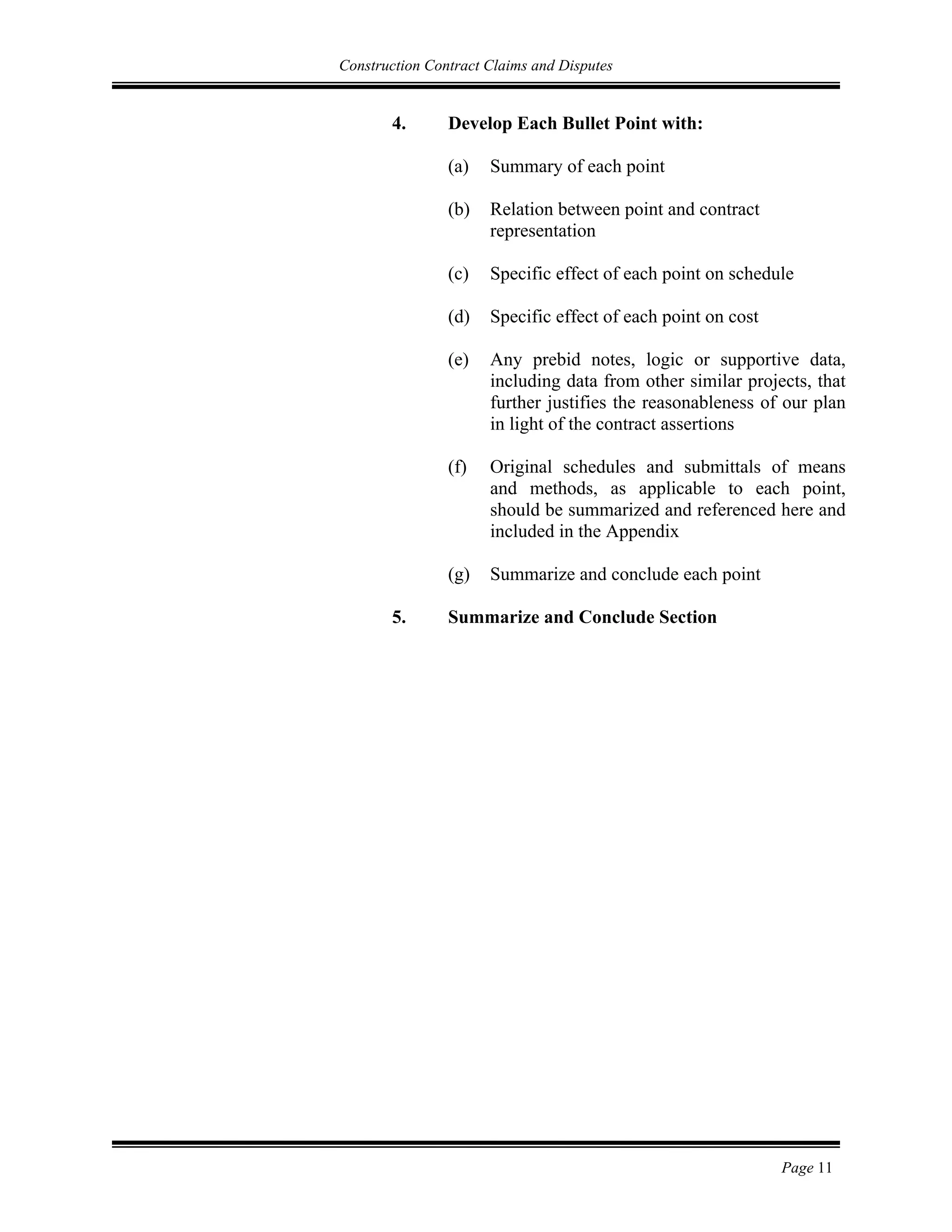 Construction Contract Claims and Disputes
Page 11
4. Develop Each Bullet Point with:
(a) Summary of each point
(b) Relation between point and contract
representation
(c) Specific effect of each point on schedule
(d) Specific effect of each point on cost
(e) Any prebid notes, logic or supportive data,
including data from other similar projects, that
further justifies the reasonableness of our plan
in light of the contract assertions
(f) Original schedules and submittals of means
and methods, as applicable to each point,
should be summarized and referenced here and
included in the Appendix
(g) Summarize and conclude each point
5. Summarize and Conclude Section
 
