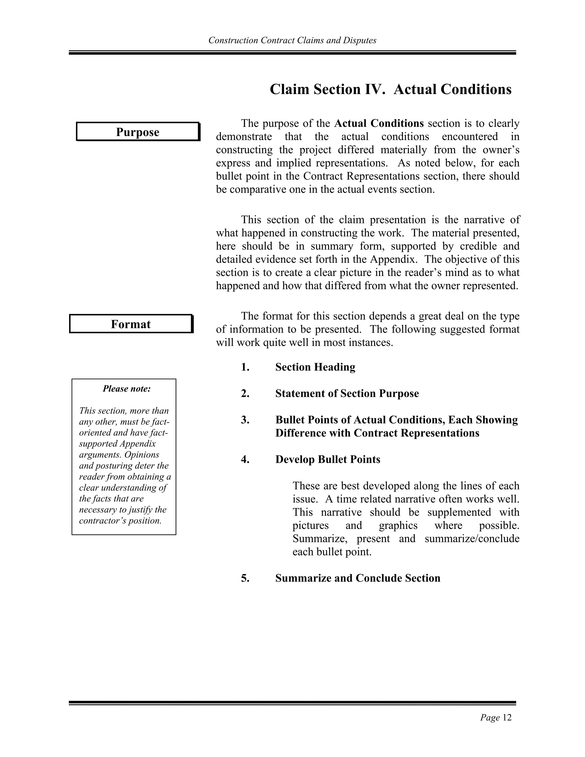 Construction Contract Claims and Disputes
Page 12
Claim Section IV. Actual Conditions
The purpose of the Actual Conditions section is to clearly
demonstrate that the actual conditions encountered in
constructing the project differed materially from the owner’s
express and implied representations. As noted below, for each
bullet point in the Contract Representations section, there should
be comparative one in the actual events section.
This section of the claim presentation is the narrative of
what happened in constructing the work. The material presented,
here should be in summary form, supported by credible and
detailed evidence set forth in the Appendix. The objective of this
section is to create a clear picture in the reader’s mind as to what
happened and how that differed from what the owner represented.
The format for this section depends a great deal on the type
of information to be presented. The following suggested format
will work quite well in most instances.
1. Section Heading
2. Statement of Section Purpose
3. Bullet Points of Actual Conditions, Each Showing
Difference with Contract Representations
4. Develop Bullet Points
These are best developed along the lines of each
issue. A time related narrative often works well.
This narrative should be supplemented with
pictures and graphics where possible.
Summarize, present and summarize/conclude
each bullet point.
5. Summarize and Conclude Section
Purpose
Format
Please note:
This section, more than
any other, must be fact-
oriented and have fact-
supported Appendix
arguments. Opinions
and posturing deter the
reader from obtaining a
clear understanding of
the facts that are
necessary to justify the
contractor’s position.
 