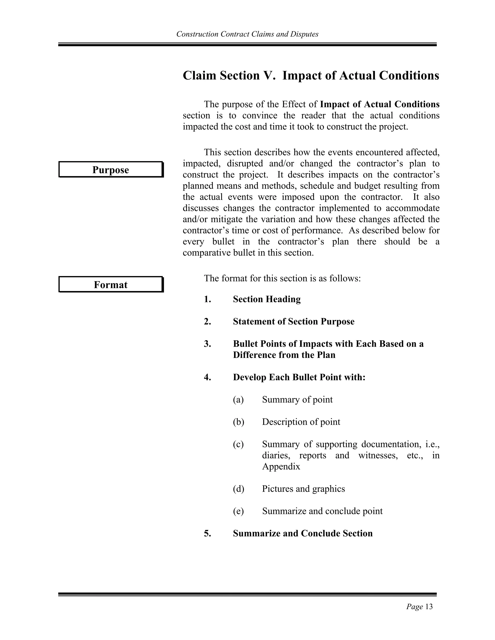 Construction Contract Claims and Disputes
Page 13
Claim Section V. Impact of Actual Conditions
The purpose of the Effect of Impact of Actual Conditions
section is to convince the reader that the actual conditions
impacted the cost and time it took to construct the project.
This section describes how the events encountered affected,
impacted, disrupted and/or changed the contractor’s plan to
construct the project. It describes impacts on the contractor’s
planned means and methods, schedule and budget resulting from
the actual events were imposed upon the contractor. It also
discusses changes the contractor implemented to accommodate
and/or mitigate the variation and how these changes affected the
contractor’s time or cost of performance. As described below for
every bullet in the contractor’s plan there should be a
comparative bullet in this section.
The format for this section is as follows:
1. Section Heading
2. Statement of Section Purpose
3. Bullet Points of Impacts with Each Based on a
Difference from the Plan
4. Develop Each Bullet Point with:
(a) Summary of point
(b) Description of point
(c) Summary of supporting documentation, i.e.,
diaries, reports and witnesses, etc., in
Appendix
(d) Pictures and graphics
(e) Summarize and conclude point
5. Summarize and Conclude Section
Purpose
Format
 