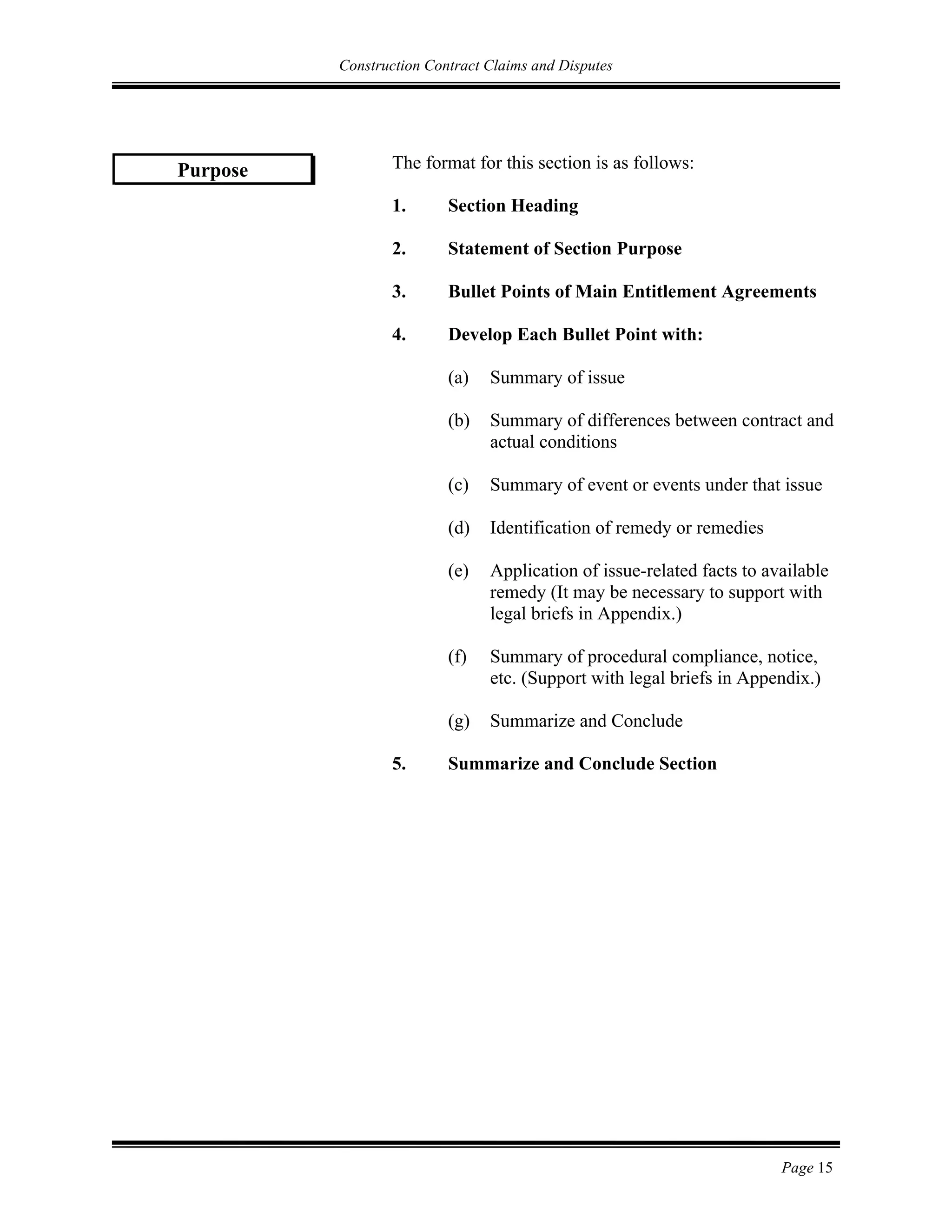 Construction Contract Claims and Disputes
Page 15
The format for this section is as follows:
1. Section Heading
2. Statement of Section Purpose
3. Bullet Points of Main Entitlement Agreements
4. Develop Each Bullet Point with:
(a) Summary of issue
(b) Summary of differences between contract and
actual conditions
(c) Summary of event or events under that issue
(d) Identification of remedy or remedies
(e) Application of issue-related facts to available
remedy (It may be necessary to support with
legal briefs in Appendix.)
(f) Summary of procedural compliance, notice,
etc. (Support with legal briefs in Appendix.)
(g) Summarize and Conclude
5. Summarize and Conclude Section
Purpose
 
