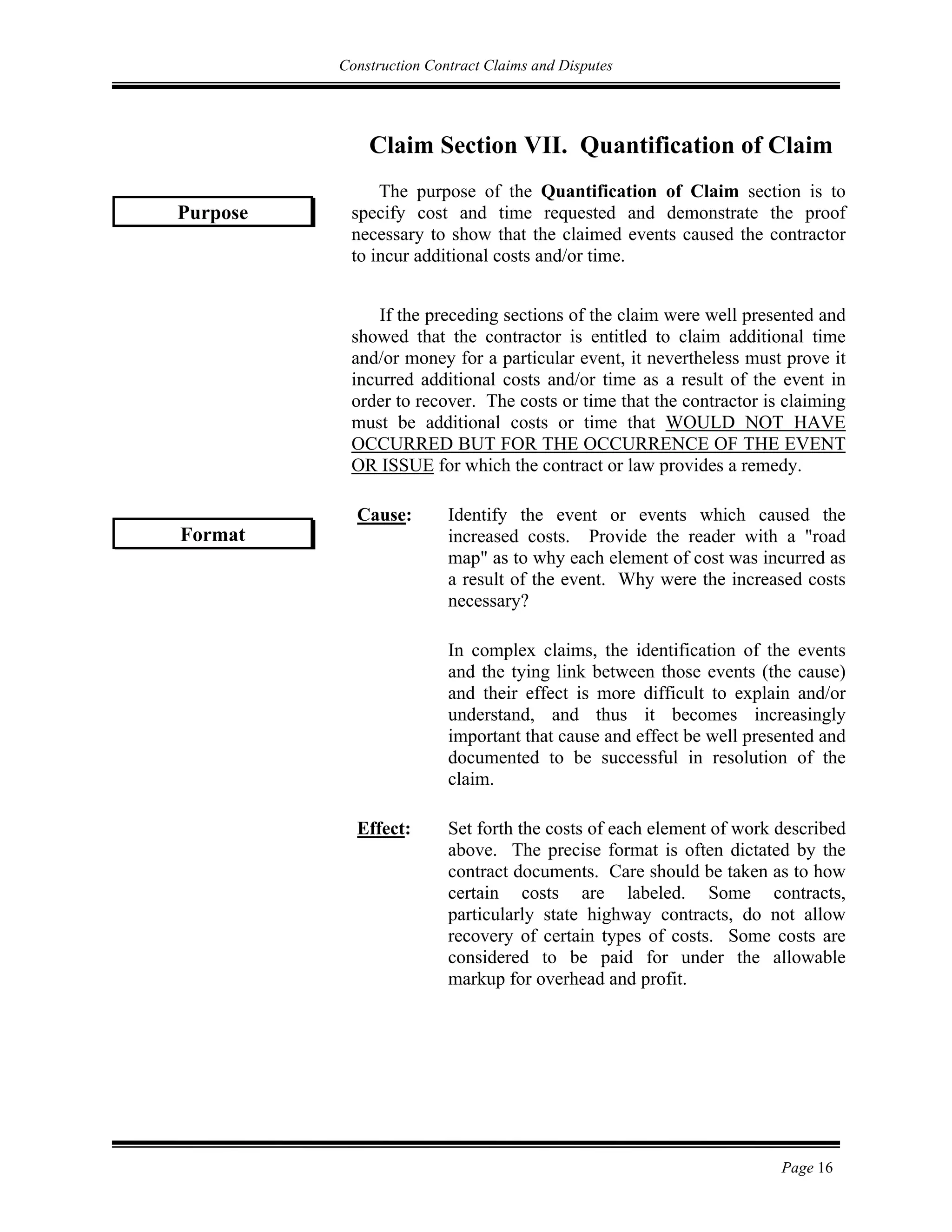 Construction Contract Claims and Disputes
Page 16
Claim Section VII. Quantification of Claim
The purpose of the Quantification of Claim section is to
specify cost and time requested and demonstrate the proof
necessary to show that the claimed events caused the contractor
to incur additional costs and/or time.
If the preceding sections of the claim were well presented and
showed that the contractor is entitled to claim additional time
and/or money for a particular event, it nevertheless must prove it
incurred additional costs and/or time as a result of the event in
order to recover. The costs or time that the contractor is claiming
must be additional costs or time that WOULD NOT HAVE
OCCURRED BUT FOR THE OCCURRENCE OF THE EVENT
OR ISSUE for which the contract or law provides a remedy.
Cause: Identify the event or events which caused the
increased costs. Provide the reader with a "road
map" as to why each element of cost was incurred as
a result of the event. Why were the increased costs
necessary?
In complex claims, the identification of the events
and the tying link between those events (the cause)
and their effect is more difficult to explain and/or
understand, and thus it becomes increasingly
important that cause and effect be well presented and
documented to be successful in resolution of the
claim.
Effect: Set forth the costs of each element of work described
above. The precise format is often dictated by the
contract documents. Care should be taken as to how
certain costs are labeled. Some contracts,
particularly state highway contracts, do not allow
recovery of certain types of costs. Some costs are
considered to be paid for under the allowable
markup for overhead and profit.
Purpose
Format
 