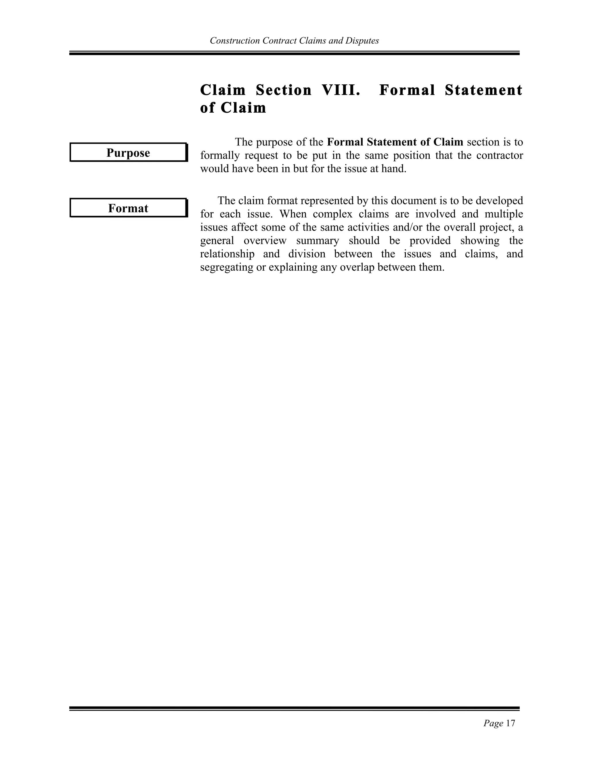 Construction Contract Claims and Disputes
Page 17
Claim Section VIII. Formal Statement
of Claim
The purpose of the Formal Statement of Claim section is to
formally request to be put in the same position that the contractor
would have been in but for the issue at hand.
The claim format represented by this document is to be developed
for each issue. When complex claims are involved and multiple
issues affect some of the same activities and/or the overall project, a
general overview summary should be provided showing the
relationship and division between the issues and claims, and
segregating or explaining any overlap between them.
Purpose
Format
 