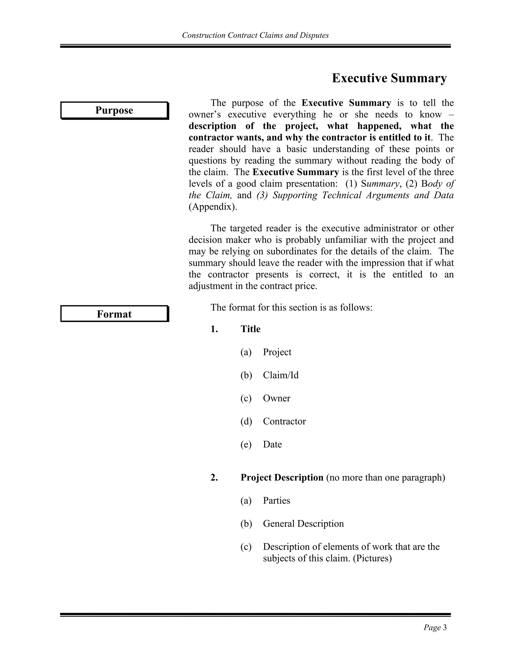 Construction Contract Claims and Disputes
Page 3
Executive Summary
The purpose of the Executive Summary is to tell the
owner’s executive everything he or she needs to know –
description of the project, what happened, what the
contractor wants, and why the contractor is entitled to it. The
reader should have a basic understanding of these points or
questions by reading the summary without reading the body of
the claim. The Executive Summary is the first level of the three
levels of a good claim presentation: (1) Summary, (2) Body of
the Claim, and (3) Supporting Technical Arguments and Data
(Appendix).
The targeted reader is the executive administrator or other
decision maker who is probably unfamiliar with the project and
may be relying on subordinates for the details of the claim. The
summary should leave the reader with the impression that if what
the contractor presents is correct, it is the entitled to an
adjustment in the contract price.
The format for this section is as follows:
1. Title
(a) Project
(b) Claim/Id
(c) Owner
(d) Contractor
(e) Date
2. Project Description (no more than one paragraph)
(a) Parties
(b) General Description
(c) Description of elements of work that are the
subjects of this claim. (Pictures)
Purpose
Format
 