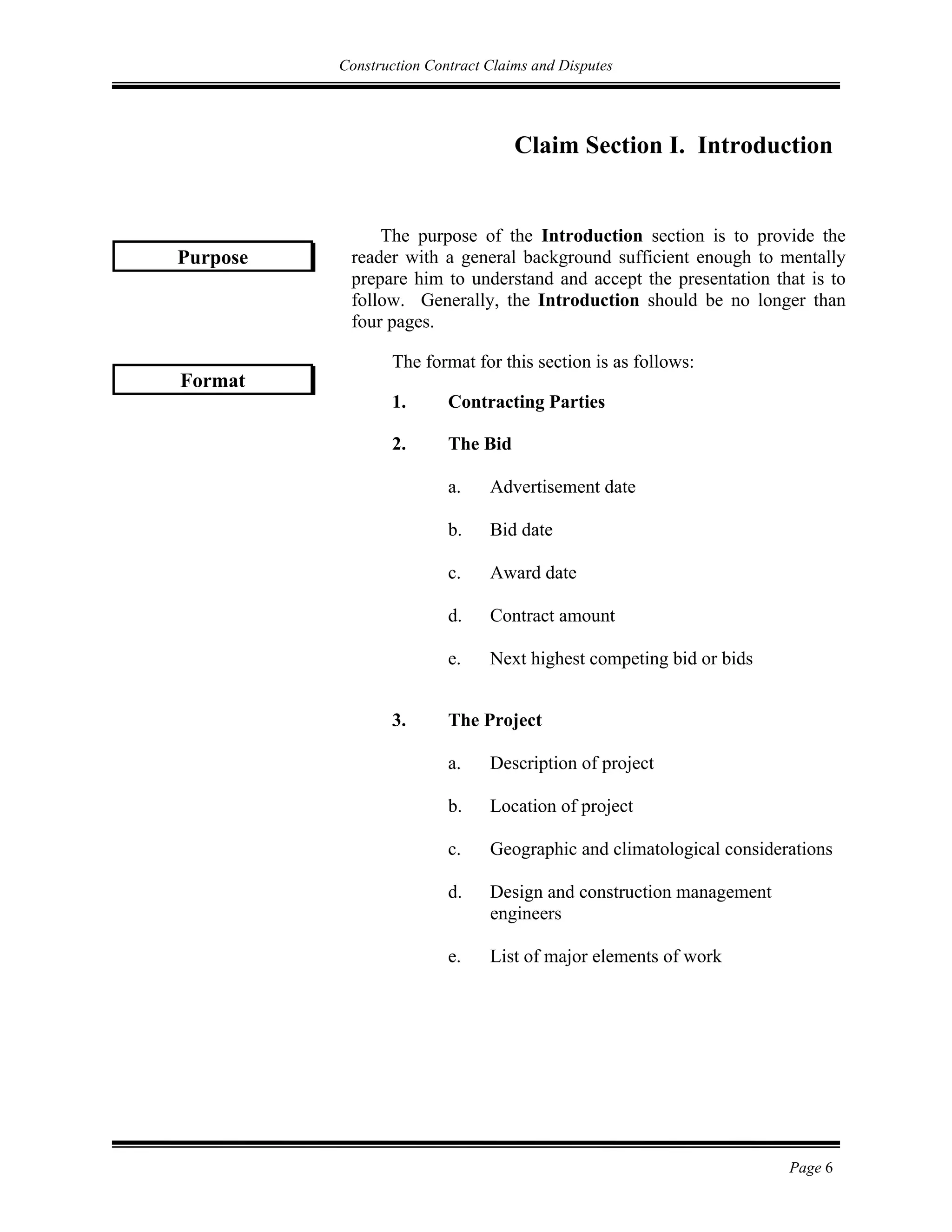 Construction Contract Claims and Disputes
Page 6
Claim Section I. Introduction
The purpose of the Introduction section is to provide the
reader with a general background sufficient enough to mentally
prepare him to understand and accept the presentation that is to
follow. Generally, the Introduction should be no longer than
four pages.
The format for this section is as follows:
1. 1. Contracting Parties
2. The Bid
a. Advertisement date
b. Bid date
c. Award date
d. Contract amount
e. Next highest competing bid or bids
3. The Project
a. Description of project
b. Location of project
c. Geographic and climatological considerations
d. Design and construction management
engineers
e. List of major elements of work
Format
Purpose
 