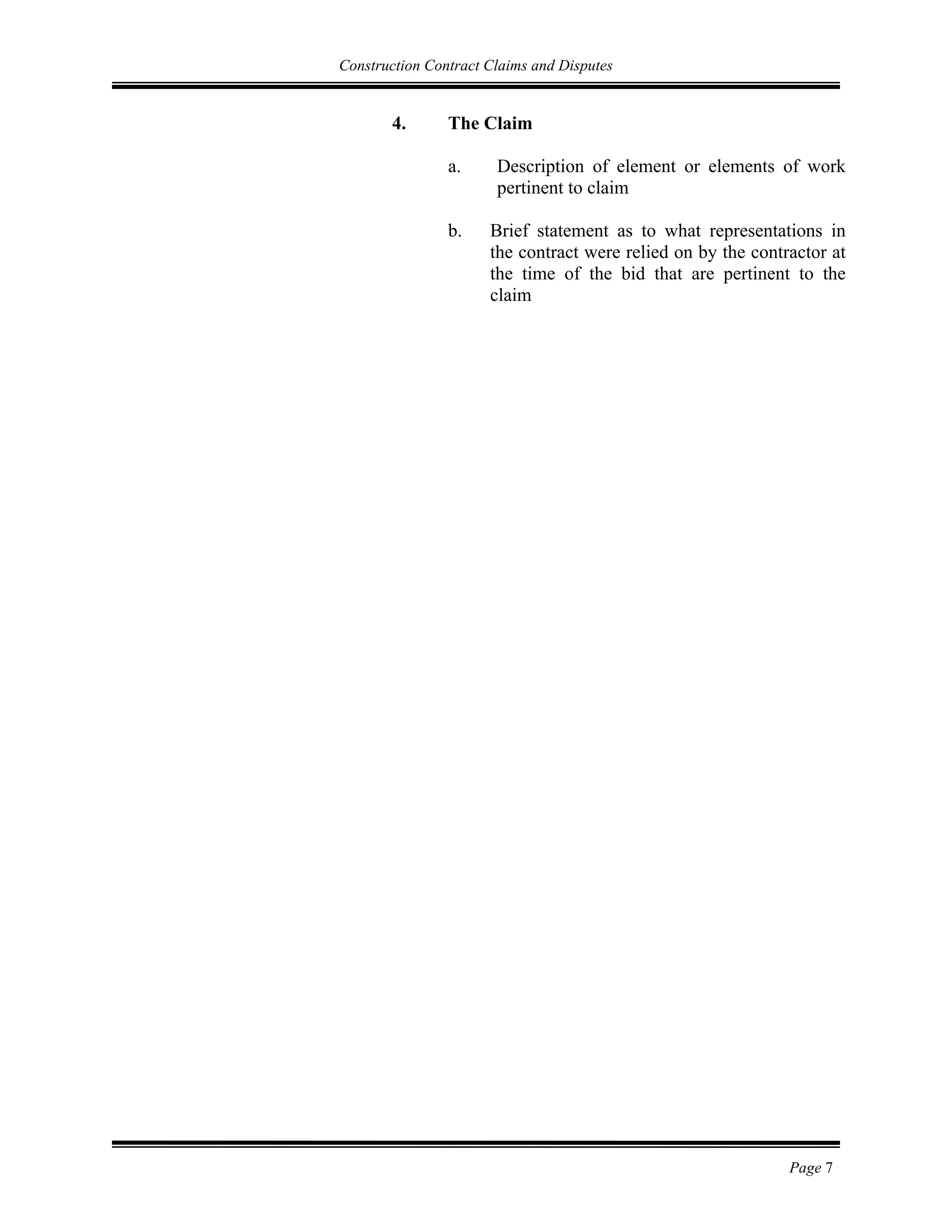 Construction Contract Claims and Disputes
Page 7
4. The Claim
a. Description of element or elements of work
pertinent to claim
b. Brief statement as to what representations in
the contract were relied on by the contractor at
the time of the bid that are pertinent to the
claim
 