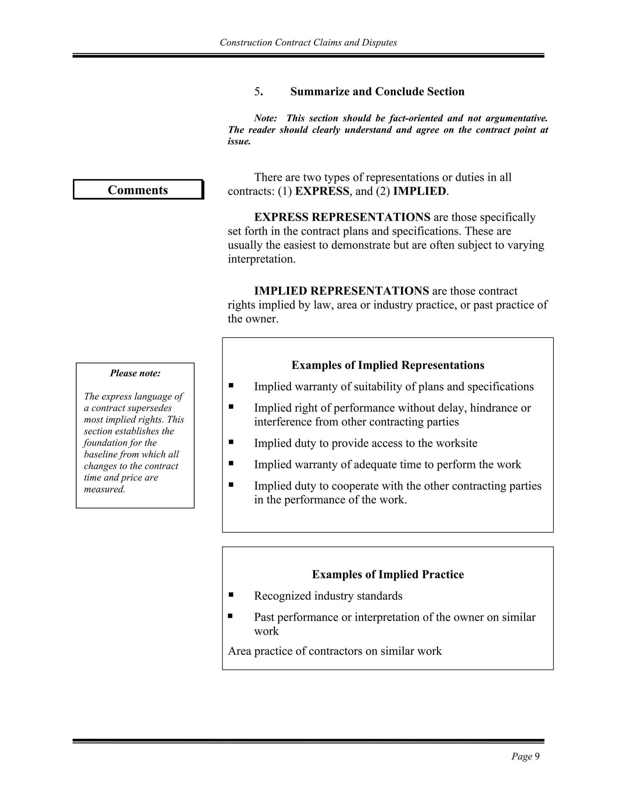 Construction Contract Claims and Disputes
Page 9
5. Summarize and Conclude Section
Note: This section should be fact-oriented and not argumentative.
The reader should clearly understand and agree on the contract point at
issue.
There are two types of representations or duties in all
contracts: (1) EXPRESS, and (2) IMPLIED.
EXPRESS REPRESENTATIONS are those specifically
set forth in the contract plans and specifications. These are
usually the easiest to demonstrate but are often subject to varying
interpretation.
IMPLIED REPRESENTATIONS are those contract
rights implied by law, area or industry practice, or past practice of
the owner.
Examples of Implied Representations
 Implied warranty of suitability of plans and specifications
 Implied right of performance without delay, hindrance or
interference from other contracting parties
 Implied duty to provide access to the worksite
 Implied warranty of adequate time to perform the work
 Implied duty to cooperate with the other contracting parties
in the performance of the work.
Examples of Implied Practice
 Recognized industry standards
 Past performance or interpretation of the owner on similar
work
Area practice of contractors on similar work
Comments
Please note:
The express language of
a contract supersedes
most implied rights. This
section establishes the
foundation for the
baseline from which all
changes to the contract
time and price are
measured.
 