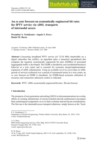 An ex ante forecast on economically engineered bit rates
for IPTV service via xDSL transports
of internodal access
Perambur S. Neelakanta & Angela S. Perez &
Daniel M. Baeza
Accepted: 14 February 2008 /Published online: 29 April 2008
# Springer Science + Business Media, LLC 2008
Abstract Concerning broadband IPTV service (of 12/24 MHz bandwidth) on a
digital subscriber line (xDSL), an algorithm (plus a numerical spreadsheet) that
computes the required, economically engineered bit rates (EEBRs) of associated
(aggregated) traffic is developed. The EEBR is decided by user (residential/business)
behavior at a wire center and is essential for economic design/implementation/
expansion of xDSL infrastructure. Using an available set of (ex post) data on xDSL
growth of services (collected over a period of semiannual terms) at a wire center, an
ex ante forecast on EEBR is elucidated. An EEBR-based economic utilization of
resources and connection admission control is indicated.
Keywords IPTV. xDSL economically engineered bit rates . Bit rate forecast
1 Introduction
The prospects of next-generation networking (NGN) in telecommunications (as overlay
efforts on existing infrastructure of circuit-switched network architectures) encompass
three technological components vis-à-vis their evolution and turf layout considerations.
The first one is the internodal access transport (otherwise, simply known as the “local-
Netnomics (2008) 9:21–46
DOI 10.1007/s11066-008-9009-y
P. S. Neelakanta (*)
Department of Electrical Engineering, Florida Atlantic University, Boca Raton, FL 33431, USA
e-mail: Neelakan@fau.edu
A. S. Perez
IBM Global Engineering Services, STG, Bldg. 062-J1173039 Cornwallis Road,
Research Triangle Park, NC 27709, USA
e-mail: asperez@us.ibm.com
D. M. Baeza
AT & T Labs, 6451 North Federal Highway, RM # 619, Fort Lauderdale, FL 33308, USA
e-mail: db2058@att.com
 