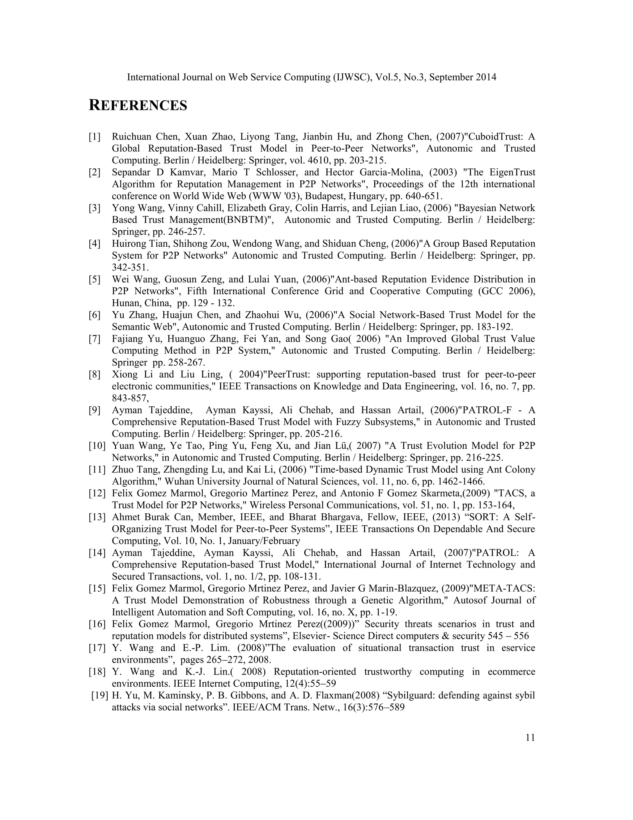 International Journal on Web Service Computing (IJWSC), Vol.5, No.3, September 2014 
11 
REFERENCES 
[1] Ruichuan Chen, Xuan Zhao, Liyong Tang, Jianbin Hu, and Zhong Chen, (2007)"CuboidTrust: A 
Global Reputation-Based Trust Model in Peer-to-Peer Networks", Autonomic and Trusted 
Computing. Berlin / Heidelberg: Springer, vol. 4610, pp. 203-215. 
[2] Sepandar D Kamvar, Mario T Schlosser, and Hector Garcia-Molina, (2003) "The EigenTrust 
Algorithm for Reputation Management in P2P Networks", Proceedings of the 12th international 
conference on World Wide Web (WWW '03), Budapest, Hungary, pp. 640-651. 
[3] Yong Wang, Vinny Cahill, Elizabeth Gray, Colin Harris, and Lejian Liao, (2006) "Bayesian Network 
Based Trust Management(BNBTM)", Autonomic and Trusted Computing. Berlin / Heidelberg: 
Springer, pp. 246-257. 
[4] Huirong Tian, Shihong Zou, Wendong Wang, and Shiduan Cheng, (2006)"A Group Based Reputation 
System for P2P Networks" Autonomic and Trusted Computing. Berlin / Heidelberg: Springer, pp. 
342-351. 
[5] Wei Wang, Guosun Zeng, and Lulai Yuan, (2006)"Ant-based Reputation Evidence Distribution in 
P2P Networks", Fifth International Conference Grid and Cooperative Computing (GCC 2006), 
Hunan, China, pp. 129 - 132. 
[6] Yu Zhang, Huajun Chen, and Zhaohui Wu, (2006)"A Social Network-Based Trust Model for the 
Semantic Web", Autonomic and Trusted Computing. Berlin / Heidelberg: Springer, pp. 183-192. 
[7] Fajiang Yu, Huanguo Zhang, Fei Yan, and Song Gao( 2006) "An Improved Global Trust Value 
Computing Method in P2P System," Autonomic and Trusted Computing. Berlin / Heidelberg: 
Springer pp. 258-267. 
[8] Xiong Li and Liu Ling, ( 2004)"PeerTrust: supporting reputation-based trust for peer-to-peer 
electronic communities," IEEE Transactions on Knowledge and Data Engineering, vol. 16, no. 7, pp. 
843-857, 
[9] Ayman Tajeddine, Ayman Kayssi, Ali Chehab, and Hassan Artail, (2006)"PATROL-F - A 
Comprehensive Reputation-Based Trust Model with Fuzzy Subsystems," in Autonomic and Trusted 
Computing. Berlin / Heidelberg: Springer, pp. 205-216. 
[10] Yuan Wang, Ye Tao, Ping Yu, Feng Xu, and Jian Lü,( 2007) "A Trust Evolution Model for P2P 
Networks," in Autonomic and Trusted Computing. Berlin / Heidelberg: Springer, pp. 216-225. 
[11] Zhuo Tang, Zhengding Lu, and Kai Li, (2006) "Time-based Dynamic Trust Model using Ant Colony 
Algorithm," Wuhan University Journal of Natural Sciences, vol. 11, no. 6, pp. 1462-1466. 
[12] Felix Gomez Marmol, Gregorio Martinez Perez, and Antonio F Gomez Skarmeta,(2009) "TACS, a 
Trust Model for P2P Networks," Wireless Personal Communications, vol. 51, no. 1, pp. 153-164, 
[13] Ahmet Burak Can, Member, IEEE, and Bharat Bhargava, Fellow, IEEE, (2013) “SORT: A Self- 
ORganizing Trust Model for Peer-to-Peer Systems”, IEEE Transactions On Dependable And Secure 
Computing, Vol. 10, No. 1, January/February 
[14] Ayman Tajeddine, Ayman Kayssi, Ali Chehab, and Hassan Artail, (2007)"PATROL: A 
Comprehensive Reputation-based Trust Model," International Journal of Internet Technology and 
Secured Transactions, vol. 1, no. 1/2, pp. 108-131. 
[15] Felix Gomez Marmol, Gregorio Mrtinez Perez, and Javier G Marin-Blazquez, (2009)"META-TACS: 
A Trust Model Demonstration of Robustness through a Genetic Algorithm," Autosof Journal of 
Intelligent Automation and Soft Computing, vol. 16, no. X, pp. 1-19. 
[16] Felix Gomez Marmol, Gregorio Mrtinez Perez((2009))” Security threats scenarios in trust and 
reputation models for distributed systems”, Elsevier- Science Direct computers & security 545 – 556 
[17] Y. Wang and E.-P. Lim. (2008)”The evaluation of situational transaction trust in eservice 
environments”, pages 265–272, 2008. 
[18] Y. Wang and K.-J. Lin.( 2008) Reputation-oriented trustworthy computing in ecommerce 
environments. IEEE Internet Computing, 12(4):55–59 
[19] H. Yu, M. Kaminsky, P. B. Gibbons, and A. D. Flaxman(2008) “Sybilguard: defending against sybil 
attacks via social networks”. IEEE/ACM Trans. Netw., 16(3):576–589 
 