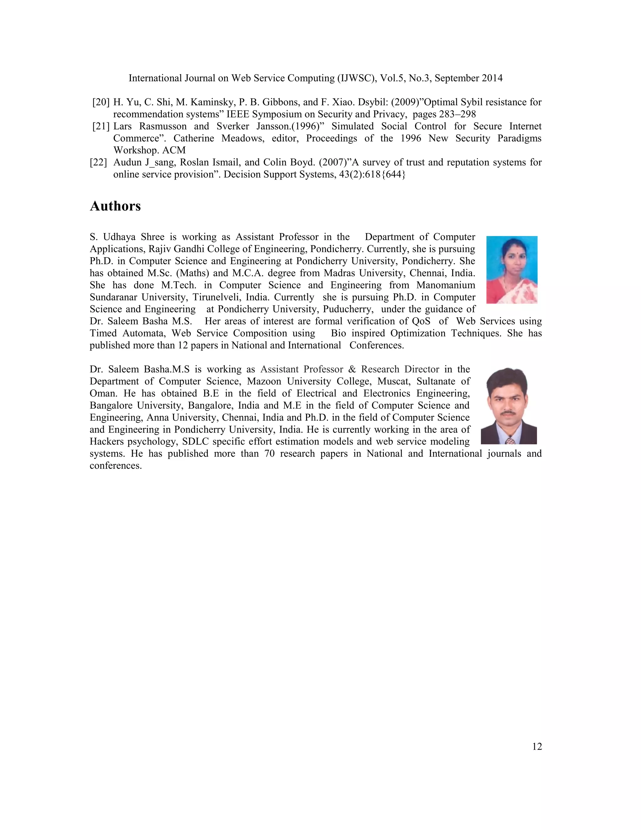 International Journal on Web Service Computing (IJWSC), Vol.5, No.3, September 2014 
[20] H. Yu, C. Shi, M. Kaminsky, P. B. Gibbons, and F. Xiao. Dsybil: (2009)”Optimal Sybil resistance for 
12 
recommendation systems” IEEE Symposium on Security and Privacy, pages 283–298 
[21] Lars Rasmusson and Sverker Jansson.(1996)” Simulated Social Control for Secure Internet 
Commerce”. Catherine Meadows, editor, Proceedings of the 1996 New Security Paradigms 
Workshop. ACM 
[22] Audun J_sang, Roslan Ismail, and Colin Boyd. (2007)”A survey of trust and reputation systems for 
online service provision”. Decision Support Systems, 43(2):618{644} 
Authors 
S. Udhaya Shree is working as Assistant Professor in the Department of Computer 
Applications, Rajiv Gandhi College of Engineering, Pondicherry. Currently, she is pursuing 
Ph.D. in Computer Science and Engineering at Pondicherry University, Pondicherry. She 
has obtained M.Sc. (Maths) and M.C.A. degree from Madras University, Chennai, India. 
She has done M.Tech. in Computer Science and Engineering from Manomanium 
Sundaranar University, Tirunelveli, India. Currently she is pursuing Ph.D. in Computer 
Science and Engineering at Pondicherry University, Puducherry, under the guidance of 
Dr. Saleem Basha M.S. Her areas of interest are formal verification of QoS of Web Services using 
Timed Automata, Web Service Composition using Bio inspired Optimization Techniques. She has 
published more than 12 papers in National and International Conferences. 
Dr. Saleem Basha.M.S is working as Assistant Professor & Research Director in the 
Department of Computer Science, Mazoon University College, Muscat, Sultanate of 
Oman. He has obtained B.E in the field of Electrical and Electronics Engineering, 
Bangalore University, Bangalore, India and M.E in the field of Computer Science and 
Engineering, Anna University, Chennai, India and Ph.D. in the field of Computer Science 
and Engineering in Pondicherry University, India. He is currently working in the area of 
Hackers psychology, SDLC specific effort estimation models and web service modeling 
systems. He has published more than 70 research papers in National and International journals and 
conferences. 
