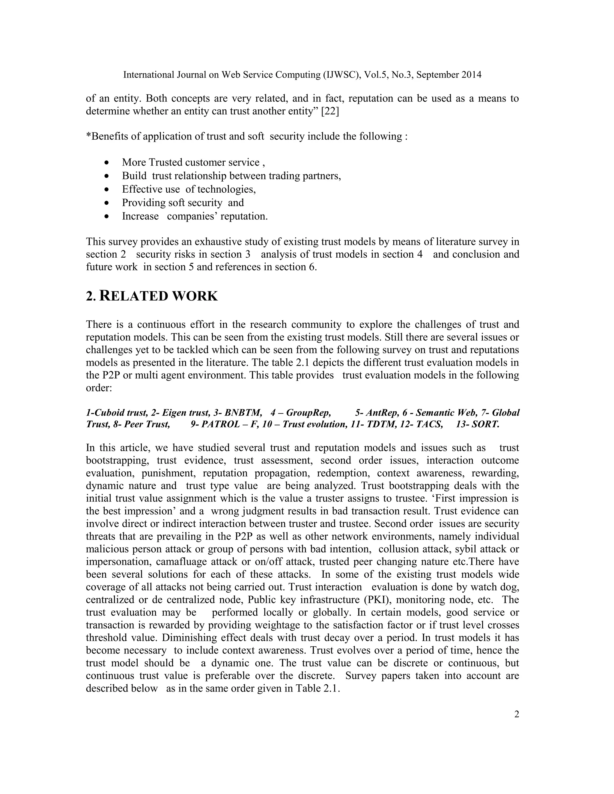 International Journal on Web Service Computing (IJWSC), Vol.5, No.3, September 2014 
of an entity. Both concepts are very related, and in fact, reputation can be used as a means to 
determine whether an entity can trust another entity” [22] 
*Benefits of application of trust and soft security include the following : 
2 
· More Trusted customer service , 
· Build trust relationship between trading partners, 
· Effective use of technologies, 
· Providing soft security and 
· Increase companies’ reputation. 
This survey provides an exhaustive study of existing trust models by means of literature survey in 
section 2 security risks in section 3 analysis of trust models in section 4 and conclusion and 
future work in section 5 and references in section 6. 
2. RELATED WORK 
There is a continuous effort in the research community to explore the challenges of trust and 
reputation models. This can be seen from the existing trust models. Still there are several issues or 
challenges yet to be tackled which can be seen from the following survey on trust and reputations 
models as presented in the literature. The table 2.1 depicts the different trust evaluation models in 
the P2P or multi agent environment. This table provides trust evaluation models in the following 
order: 
1-Cuboid trust, 2- Eigen trust, 3- BNBTM, 4 – GroupRep, 5- AntRep, 6 - Semantic Web, 7- Global 
Trust, 8- Peer Trust, 9- PATROL – F, 10 – Trust evolution, 11- TDTM, 12- TACS, 13- SORT. 
In this article, we have studied several trust and reputation models and issues such as trust 
bootstrapping, trust evidence, trust assessment, second order issues, interaction outcome 
evaluation, punishment, reputation propagation, redemption, context awareness, rewarding, 
dynamic nature and trust type value are being analyzed. Trust bootstrapping deals with the 
initial trust value assignment which is the value a truster assigns to trustee. ‘First impression is 
the best impression’ and a wrong judgment results in bad transaction result. Trust evidence can 
involve direct or indirect interaction between truster and trustee. Second order issues are security 
threats that are prevailing in the P2P as well as other network environments, namely individual 
malicious person attack or group of persons with bad intention, collusion attack, sybil attack or 
impersonation, camafluage attack or on/off attack, trusted peer changing nature etc.There have 
been several solutions for each of these attacks. In some of the existing trust models wide 
coverage of all attacks not being carried out. Trust interaction evaluation is done by watch dog, 
centralized or de centralized node, Public key infrastructure (PKI), monitoring node, etc. The 
trust evaluation may be performed locally or globally. In certain models, good service or 
transaction is rewarded by providing weightage to the satisfaction factor or if trust level crosses 
threshold value. Diminishing effect deals with trust decay over a period. In trust models it has 
become necessary to include context awareness. Trust evolves over a period of time, hence the 
trust model should be a dynamic one. The trust value can be discrete or continuous, but 
continuous trust value is preferable over the discrete. Survey papers taken into account are 
described below as in the same order given in Table 2.1. 
 