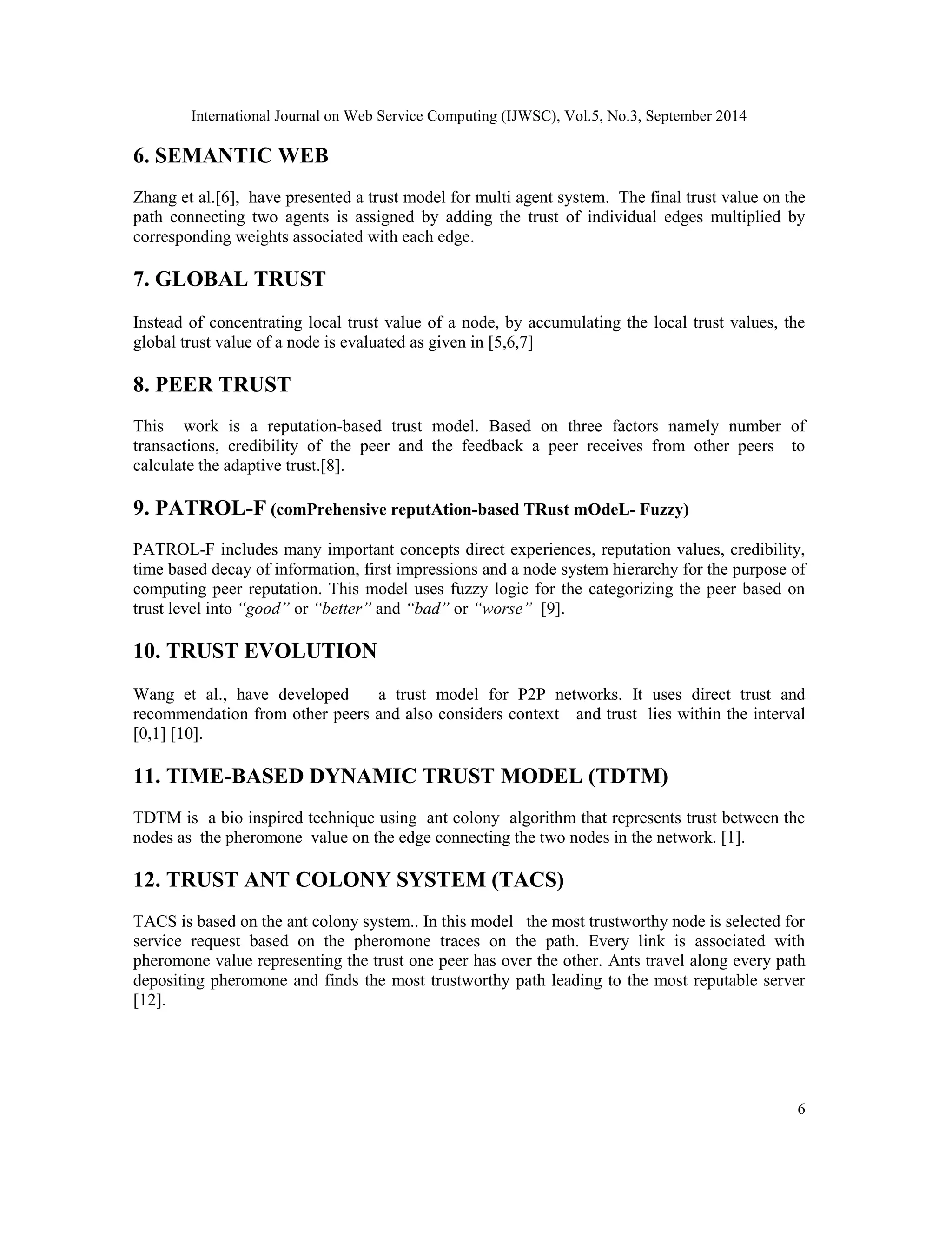 International Journal on Web Service Computing (IJWSC), Vol.5, No.3, September 2014 
6 
6. SEMANTIC WEB 
Zhang et al.[6], have presented a trust model for multi agent system. The final trust value on the 
path connecting two agents is assigned by adding the trust of individual edges multiplied by 
corresponding weights associated with each edge. 
7. GLOBAL TRUST 
Instead of concentrating local trust value of a node, by accumulating the local trust values, the 
global trust value of a node is evaluated as given in [5,6,7] 
8. PEER TRUST 
This work is a reputation-based trust model. Based on three factors namely number of 
transactions, credibility of the peer and the feedback a peer receives from other peers to 
calculate the adaptive trust.[8]. 
9. PATROL-F (comPrehensive reputAtion-based TRust mOdeL- Fuzzy) 
PATROL-F includes many important concepts direct experiences, reputation values, credibility, 
time based decay of information, first impressions and a node system hierarchy for the purpose of 
computing peer reputation. This model uses fuzzy logic for the categorizing the peer based on 
trust level into “good” or “better” and “bad” or “worse” [9]. 
10. TRUST EVOLUTION 
Wang et al., have developed a trust model for P2P networks. It uses direct trust and 
recommendation from other peers and also considers context and trust lies within the interval 
[0,1] [10]. 
11. TIME-BASED DYNAMIC TRUST MODEL (TDTM) 
TDTM is a bio inspired technique using ant colony algorithm that represents trust between the 
nodes as the pheromone value on the edge connecting the two nodes in the network. [1]. 
12. TRUST ANT COLONY SYSTEM (TACS) 
TACS is based on the ant colony system.. In this model the most trustworthy node is selected for 
service request based on the pheromone traces on the path. Every link is associated with 
pheromone value representing the trust one peer has over the other. Ants travel along every path 
depositing pheromone and finds the most trustworthy path leading to the most reputable server 
[12]. 
 