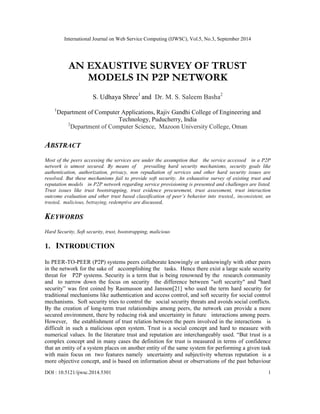 International Journal on Web Service Computing (IJWSC), Vol.5, No.3, September 2014 
AN EXAUSTIVE SURVEY OF TRUST 
MODELS IN P2P NETWORK 
S. Udhaya Shree1 and Dr. M. S. Saleem Basha2 
1Department of Computer Applications, Rajiv Gandhi College of Engineering and 
Technology, Puducherry, India 
2Department of Computer Science, Mazoon University College, Oman 
ABSTRACT 
Most of the peers accessing the services are under the assumption that the service accessed in a P2P 
network is utmost secured. By means of prevailing hard security mechanisms, security goals like 
authentication, authorization, privacy, non repudiation of services and other hard security issues are 
resolved. But these mechanisms fail to provide soft security. An exhaustive survey of existing trust and 
reputation models in P2P network regarding service provisioning is presented and challenges are listed. 
Trust issues like trust bootstrapping, trust evidence procurement, trust assessment, trust interaction 
outcome evaluation and other trust based classification of peer’s behavior into trusted,, inconsistent, un 
trusted, malicious, betraying, redemptive are discussed, 
KEYWORDS 
Hard Security, Soft security, trust, bootstrapping, malicious 
1. INTRODUCTION 
In PEER-TO-PEER (P2P) systems peers collaborate knowingly or unknowingly with other peers 
in the network for the sake of accomplishing the tasks. Hence there exist a large scale security 
threat for P2P systems. Security is a term that is being renowned by the research community 
and to narrow down the focus on security the difference between "soft security" and "hard 
security” was first coined by Rasmusson and Jansson[21] who used the term hard security for 
traditional mechanisms like authentication and access control, and soft security for social control 
mechanisms. Soft security tries to control the social security threats and avoids social conflicts. 
By the creation of long-term trust relationships among peers, the network can provide a more 
secured environment, there by reducing risk and uncertainty in future interactions among peers. 
However, the establishment of trust relation between the peers involved in the interactions is 
difficult in such a malicious open system. Trust is a social concept and hard to measure with 
numerical values. In the literature trust and reputation are interchangeably used. “But trust is a 
complex concept and in many cases the definition for trust is measured in terms of confidence 
that an entity of a system places on another entity of the same system for performing a given task 
with main focus on two features namely uncertainty and subjectivity whereas reputation is a 
more objective concept, and is based on information about or observations of the past behaviour 
DOI : 10.5121/ijwsc.2014.5301 1 
 