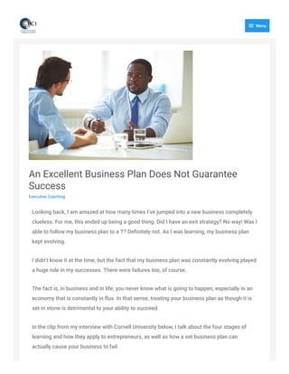 An Excellent Business Plan Does Not Guarantee
Success
Executive Coaching
Looking back, I am amazed at how many times I’ve jumped into a new business completely
clueless. For me, this ended up being a good thing. Did I have an exit strategy? No way! Was I
able to follow my business plan to a T? Deﬁnitely not. As I was learning, my business plan
kept evolving.
I didn’t know it at the time, but the fact that my business plan was constantly evolving played
a huge role in my successes. There were failures too, of course.
The fact is, in business and in life, you never know what is going to happen, especially in an
economy that is constantly in ﬂux. In that sense, treating your business plan as though it is
set in stone is detrimental to your ability to succeed.
In the clip from my interview with Cornell University below, I talk about the four stages of
learning and how they apply to entrepreneurs, as well as how a set business plan can
actually cause your business to fail.
 Menu
 